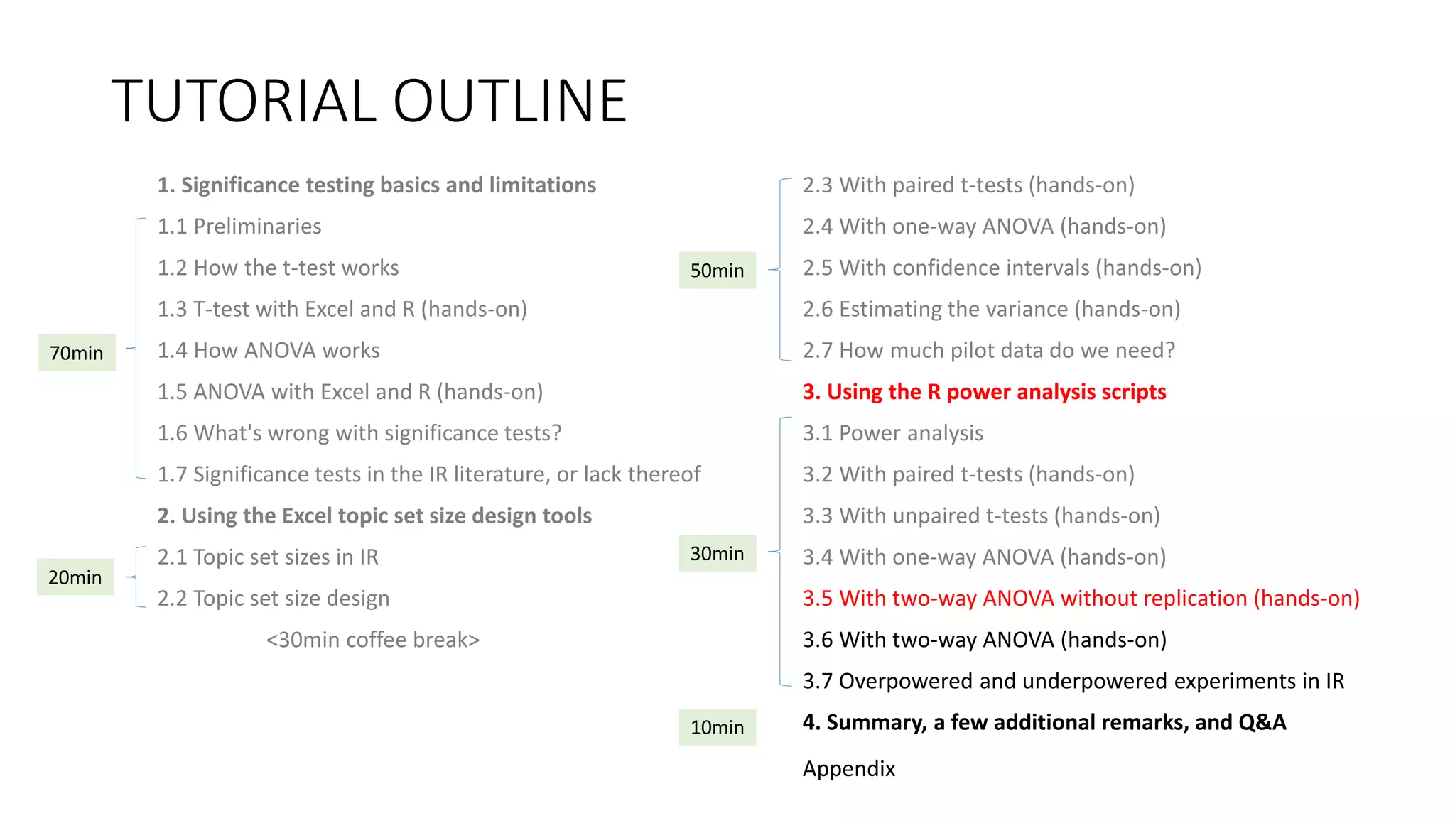 TUTORIAL OUTLINE
1. Significance testing basics and limitations
1.1 Preliminaries
1.2 How the t-test works
1.3 T-test with Excel and R (hands-on)
1.4 How ANOVA works
1.5 ANOVA with Excel and R (hands-on)
1.6 What's wrong with significance tests?
1.7 Significance tests in the IR literature, or lack thereof
2. Using the Excel topic set size design tools
2.1 Topic set sizes in IR
2.2 Topic set size design
<30min coffee break>
2.3 With paired t-tests (hands-on)
2.4 With one-way ANOVA (hands-on)
2.5 With confidence intervals (hands-on)
2.6 Estimating the variance (hands-on)
2.7 How much pilot data do we need?
3. Using the R power analysis scripts
3.1 Power analysis
3.2 With paired t-tests (hands-on)
3.3 With unpaired t-tests (hands-on)
3.4 With one-way ANOVA (hands-on)
3.5 With two-way ANOVA without replication (hands-on)
3.6 With two-way ANOVA (hands-on)
3.7 Overpowered and underpowered experiments in IR
4. Summary, a few additional remarks, and Q&A
30min
70min
20min
50min
10min
Appendix
 