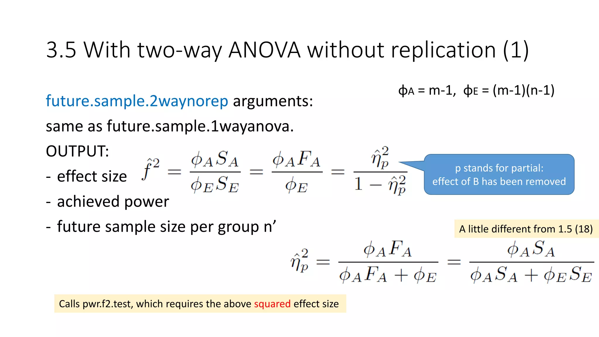 future.sample.2waynorep arguments:
same as future.sample.1wayanova.
OUTPUT:
- effect size
- achieved power
- future sample size per group n’
3.5 With two-way ANOVA without replication (1)
φA = m-1, φE = (m-1)(n-1)
A little different from 1.5 (18)
Calls pwr.f2.test, which requires the above squared effect size
p stands for partial:
effect of B has been removed
 