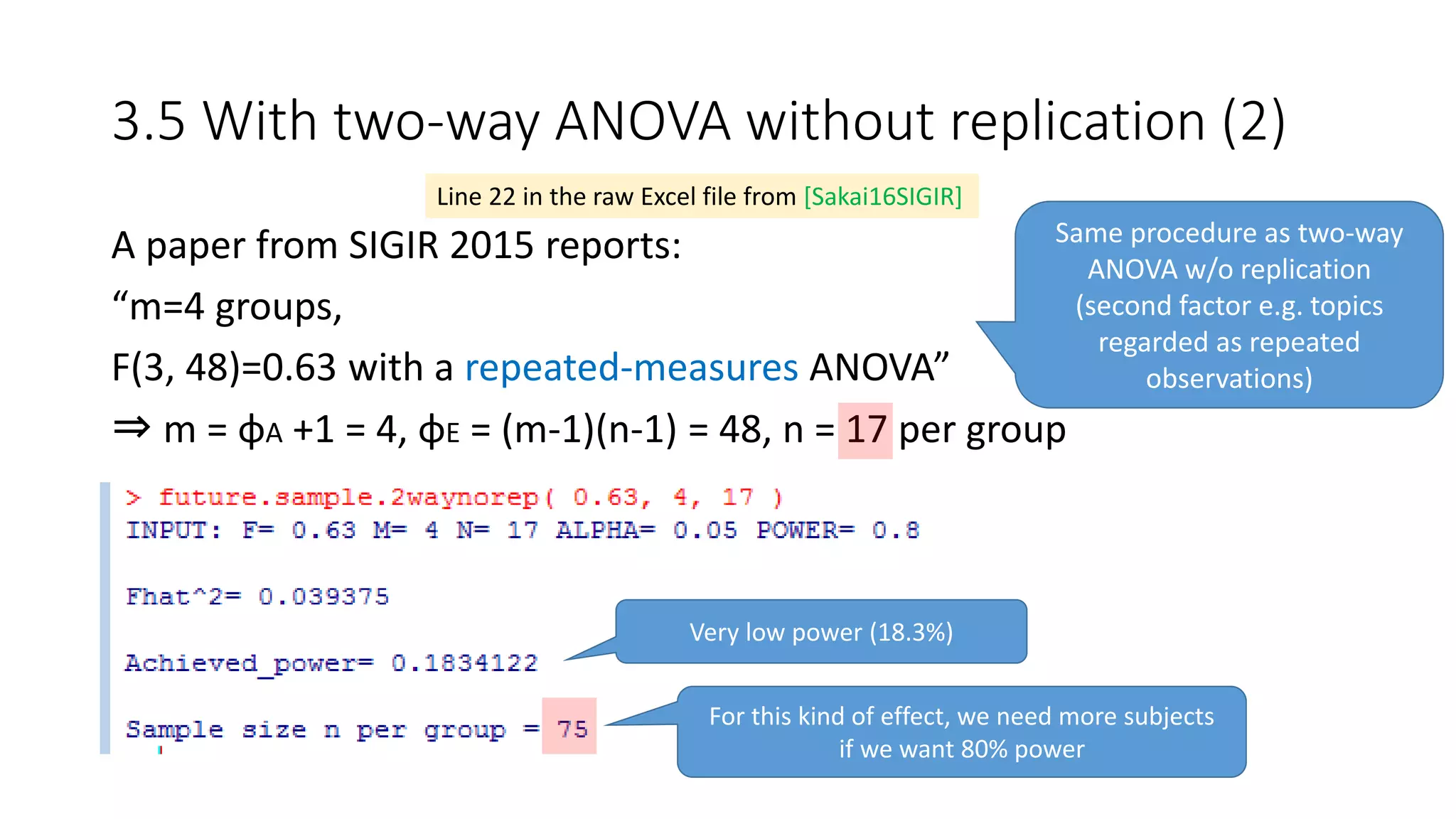 3.5 With two-way ANOVA without replication (2)
A paper from SIGIR 2015 reports:
“m=4 groups,
F(3, 48)=0.63 with a repeated-measures ANOVA”
⇒ m = φA +1 = 4, φE = (m-1)(n-1) = 48, n = 17 per group
Line 22 in the raw Excel file from [Sakai16SIGIR]
Same procedure as two-way
ANOVA w/o replication
(second factor e.g. topics
regarded as repeated
observations)
Very low power (18.3%)
For this kind of effect, we need more subjects
if we want 80% power
 