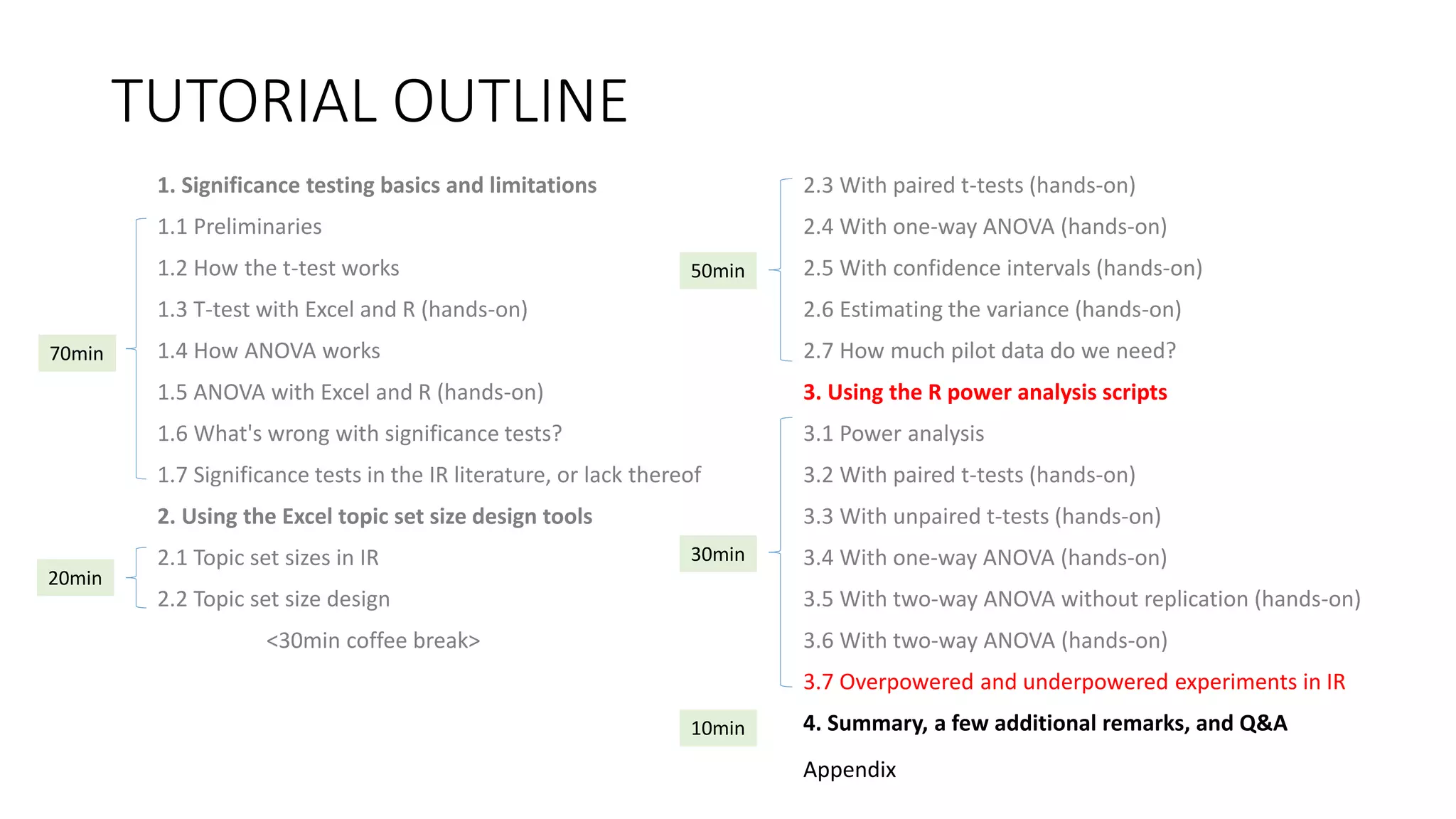TUTORIAL OUTLINE
1. Significance testing basics and limitations
1.1 Preliminaries
1.2 How the t-test works
1.3 T-test with Excel and R (hands-on)
1.4 How ANOVA works
1.5 ANOVA with Excel and R (hands-on)
1.6 What's wrong with significance tests?
1.7 Significance tests in the IR literature, or lack thereof
2. Using the Excel topic set size design tools
2.1 Topic set sizes in IR
2.2 Topic set size design
<30min coffee break>
2.3 With paired t-tests (hands-on)
2.4 With one-way ANOVA (hands-on)
2.5 With confidence intervals (hands-on)
2.6 Estimating the variance (hands-on)
2.7 How much pilot data do we need?
3. Using the R power analysis scripts
3.1 Power analysis
3.2 With paired t-tests (hands-on)
3.3 With unpaired t-tests (hands-on)
3.4 With one-way ANOVA (hands-on)
3.5 With two-way ANOVA without replication (hands-on)
3.6 With two-way ANOVA (hands-on)
3.7 Overpowered and underpowered experiments in IR
4. Summary, a few additional remarks, and Q&A
30min
70min
20min
50min
10min
Appendix
 