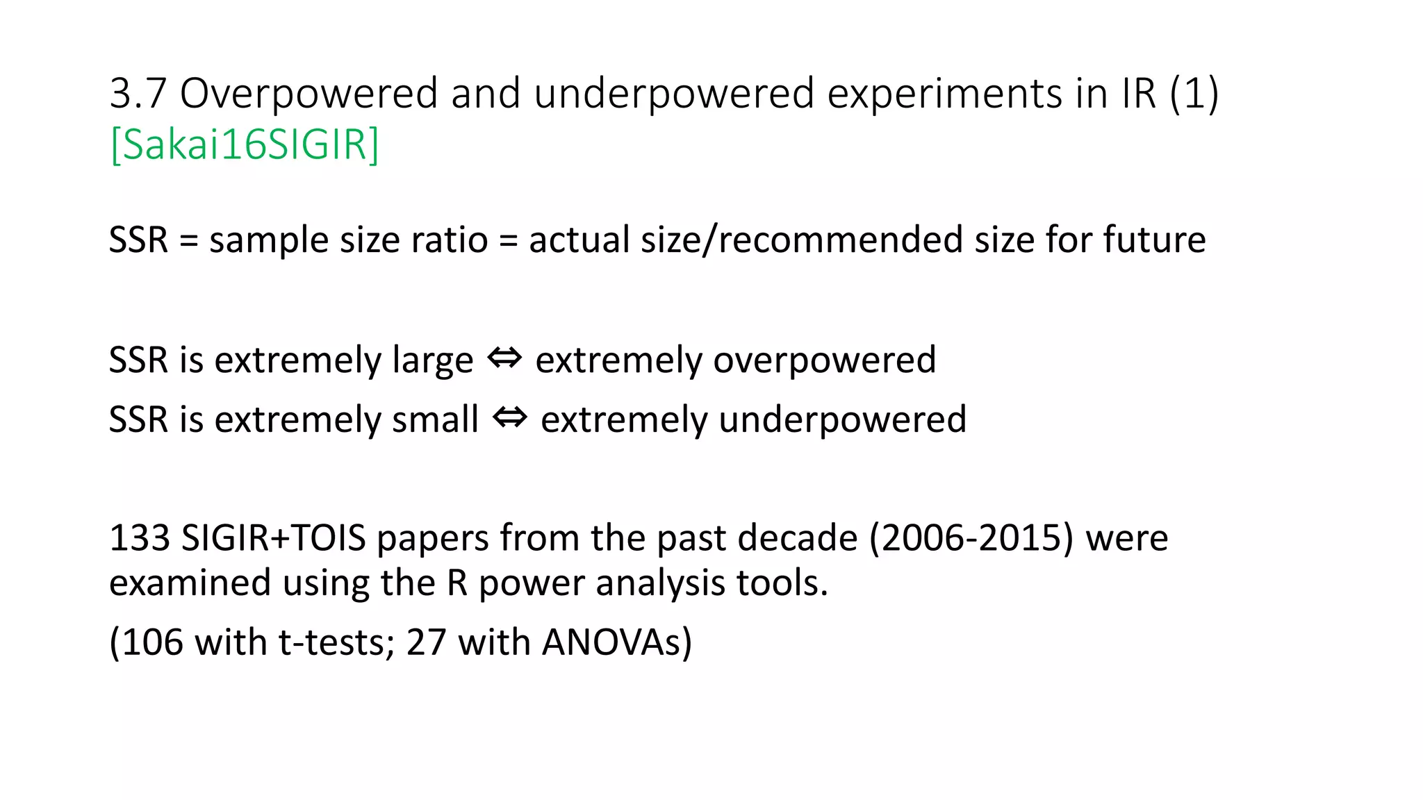 3.7 Overpowered and underpowered experiments in IR (1)
[Sakai16SIGIR]
SSR = sample size ratio = actual size/recommended size for future
SSR is extremely large ⇔ extremely overpowered
SSR is extremely small ⇔ extremely underpowered
133 SIGIR+TOIS papers from the past decade (2006-2015) were
examined using the R power analysis tools.
(106 with t-tests; 27 with ANOVAs)
 