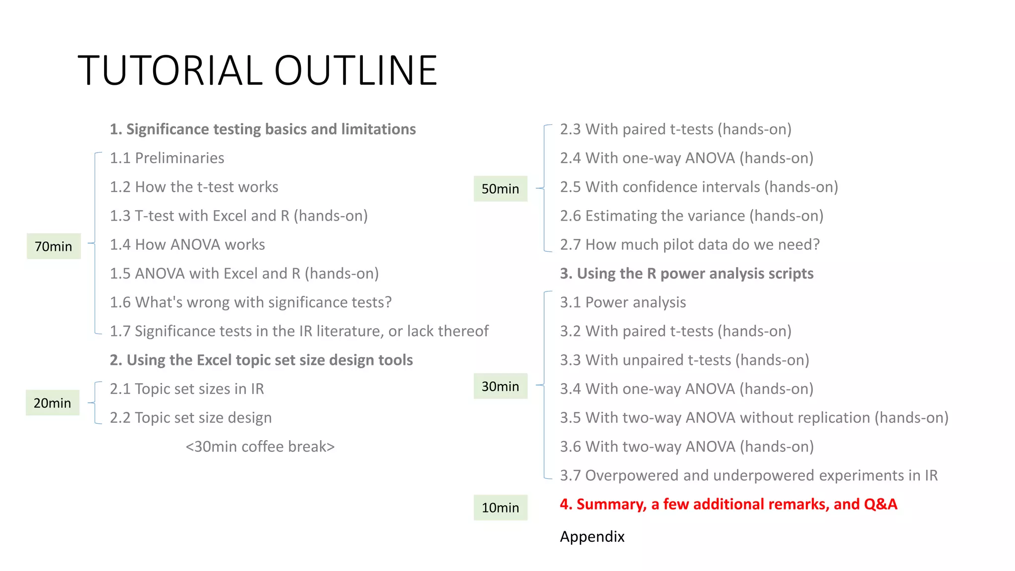 TUTORIAL OUTLINE
1. Significance testing basics and limitations
1.1 Preliminaries
1.2 How the t-test works
1.3 T-test with Excel and R (hands-on)
1.4 How ANOVA works
1.5 ANOVA with Excel and R (hands-on)
1.6 What's wrong with significance tests?
1.7 Significance tests in the IR literature, or lack thereof
2. Using the Excel topic set size design tools
2.1 Topic set sizes in IR
2.2 Topic set size design
<30min coffee break>
2.3 With paired t-tests (hands-on)
2.4 With one-way ANOVA (hands-on)
2.5 With confidence intervals (hands-on)
2.6 Estimating the variance (hands-on)
2.7 How much pilot data do we need?
3. Using the R power analysis scripts
3.1 Power analysis
3.2 With paired t-tests (hands-on)
3.3 With unpaired t-tests (hands-on)
3.4 With one-way ANOVA (hands-on)
3.5 With two-way ANOVA without replication (hands-on)
3.6 With two-way ANOVA (hands-on)
3.7 Overpowered and underpowered experiments in IR
4. Summary, a few additional remarks, and Q&A
30min
70min
20min
50min
10min
Appendix
 