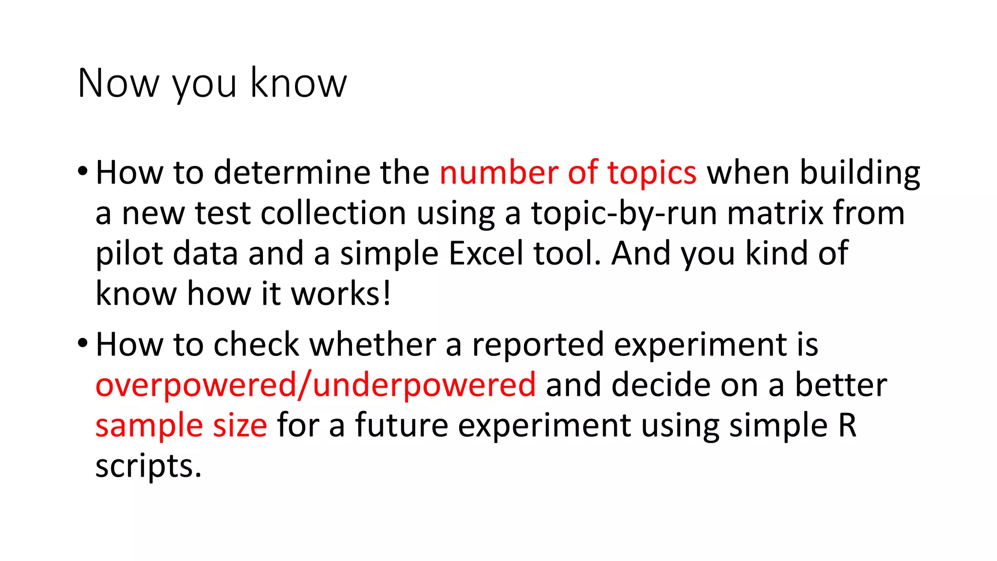 Now you know
• How to determine the number of topics when building
a new test collection using a topic-by-run matrix from
pilot data and a simple Excel tool. And you kind of
know how it works!
• How to check whether a reported experiment is
overpowered/underpowered and decide on a better
sample size for a future experiment using simple R
scripts.
 