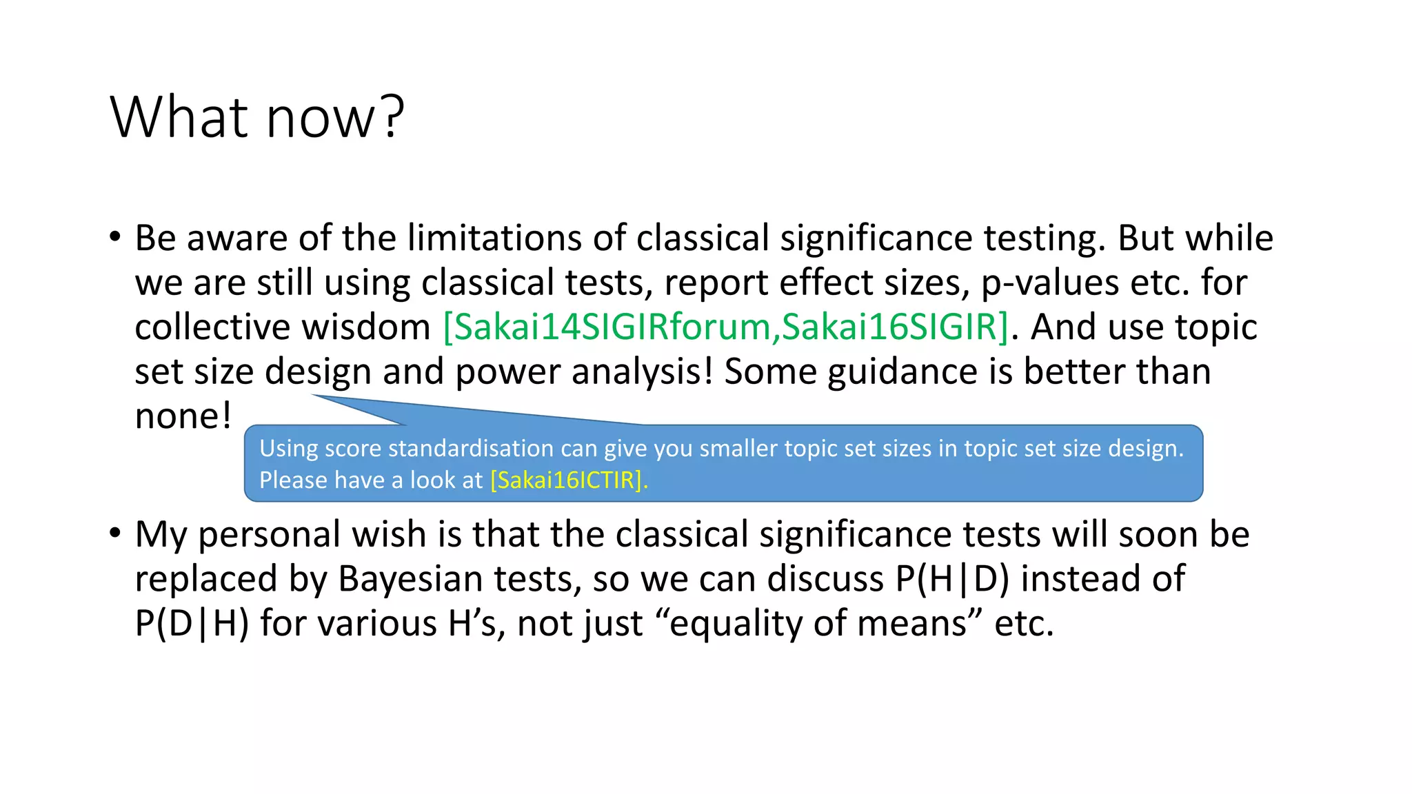 What now?
• Be aware of the limitations of classical significance testing. But while
we are still using classical tests, report effect sizes, p-values etc. for
collective wisdom [Sakai14SIGIRforum,Sakai16SIGIR]. And use topic
set size design and power analysis! Some guidance is better than
none!
• My personal wish is that the classical significance tests will soon be
replaced by Bayesian tests, so we can discuss P(H|D) instead of
P(D|H) for various H’s, not just “equality of means” etc.
Using score standardisation can give you smaller topic set sizes in topic set size design.
Please have a look at [Sakai16ICTIR].
 