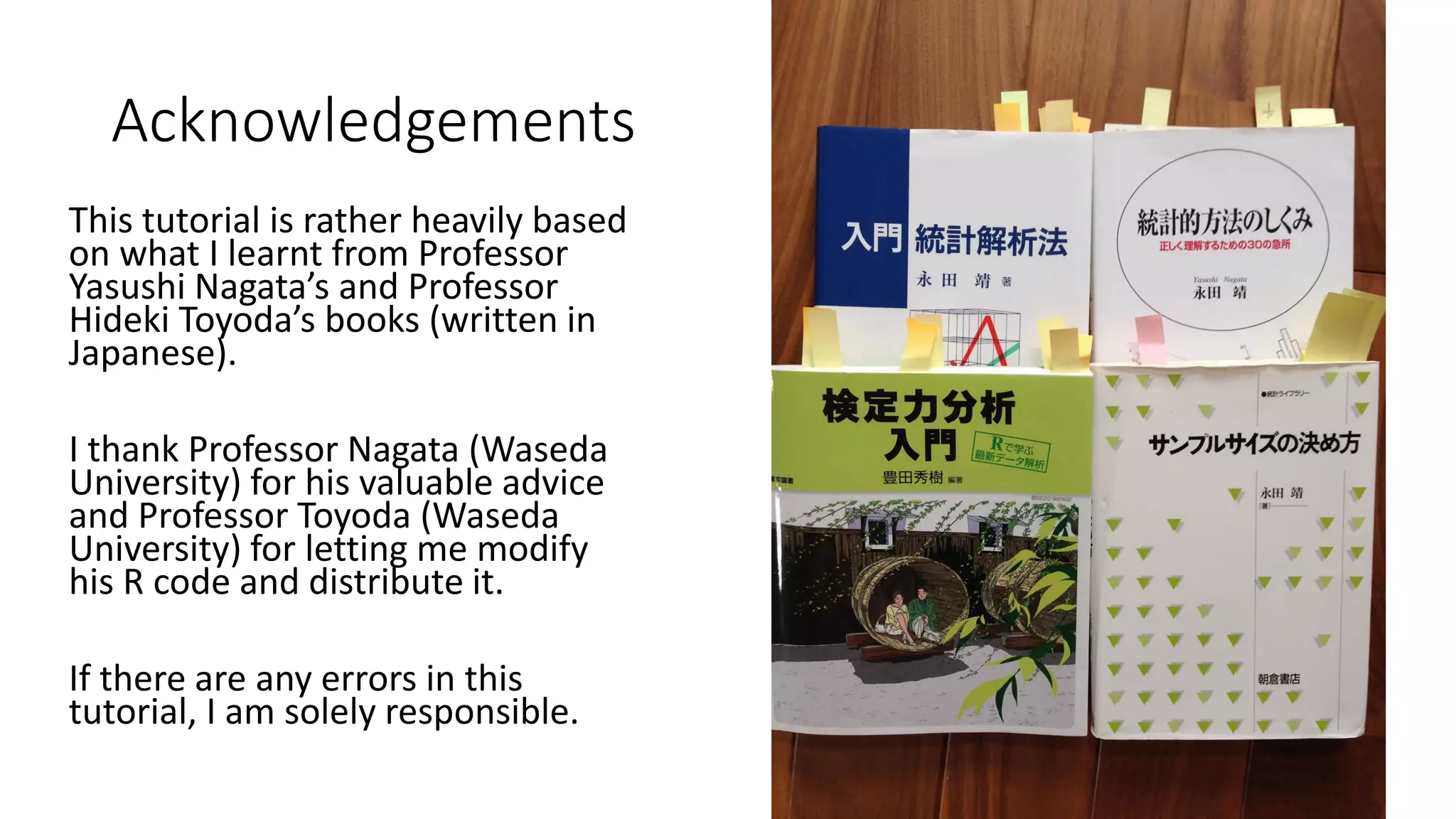 Acknowledgements
This tutorial is rather heavily based
on what I learnt from Professor
Yasushi Nagata’s and Professor
Hideki Toyoda’s books (written in
Japanese).
I thank Professor Nagata (Waseda
University) for his valuable advice
and Professor Toyoda (Waseda
University) for letting me modify
his R code and distribute it.
If there are any errors in this
tutorial, I am solely responsible.
 
