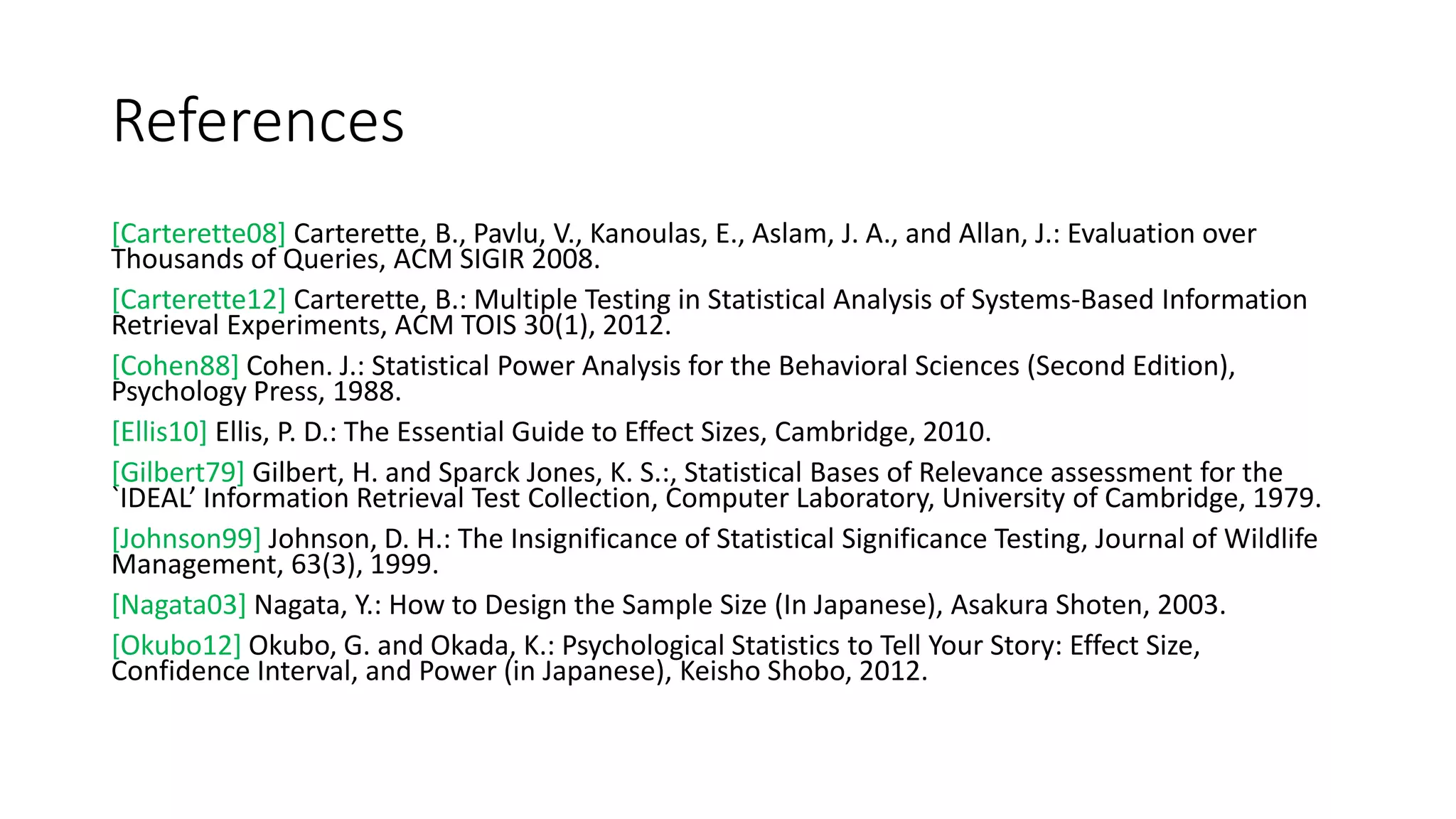 References
[Carterette08] Carterette, B., Pavlu, V., Kanoulas, E., Aslam, J. A., and Allan, J.: Evaluation over
Thousands of Queries, ACM SIGIR 2008.
[Carterette12] Carterette, B.: Multiple Testing in Statistical Analysis of Systems-Based Information
Retrieval Experiments, ACM TOIS 30(1), 2012.
[Cohen88] Cohen. J.: Statistical Power Analysis for the Behavioral Sciences (Second Edition),
Psychology Press, 1988.
[Ellis10] Ellis, P. D.: The Essential Guide to Effect Sizes, Cambridge, 2010.
[Gilbert79] Gilbert, H. and Sparck Jones, K. S.:, Statistical Bases of Relevance assessment for the
`IDEAL’ Information Retrieval Test Collection, Computer Laboratory, University of Cambridge, 1979.
[Johnson99] Johnson, D. H.: The Insignificance of Statistical Significance Testing, Journal of Wildlife
Management, 63(3), 1999.
[Nagata03] Nagata, Y.: How to Design the Sample Size (In Japanese), Asakura Shoten, 2003.
[Okubo12] Okubo, G. and Okada, K.: Psychological Statistics to Tell Your Story: Effect Size,
Confidence Interval, and Power (in Japanese), Keisho Shobo, 2012.
 