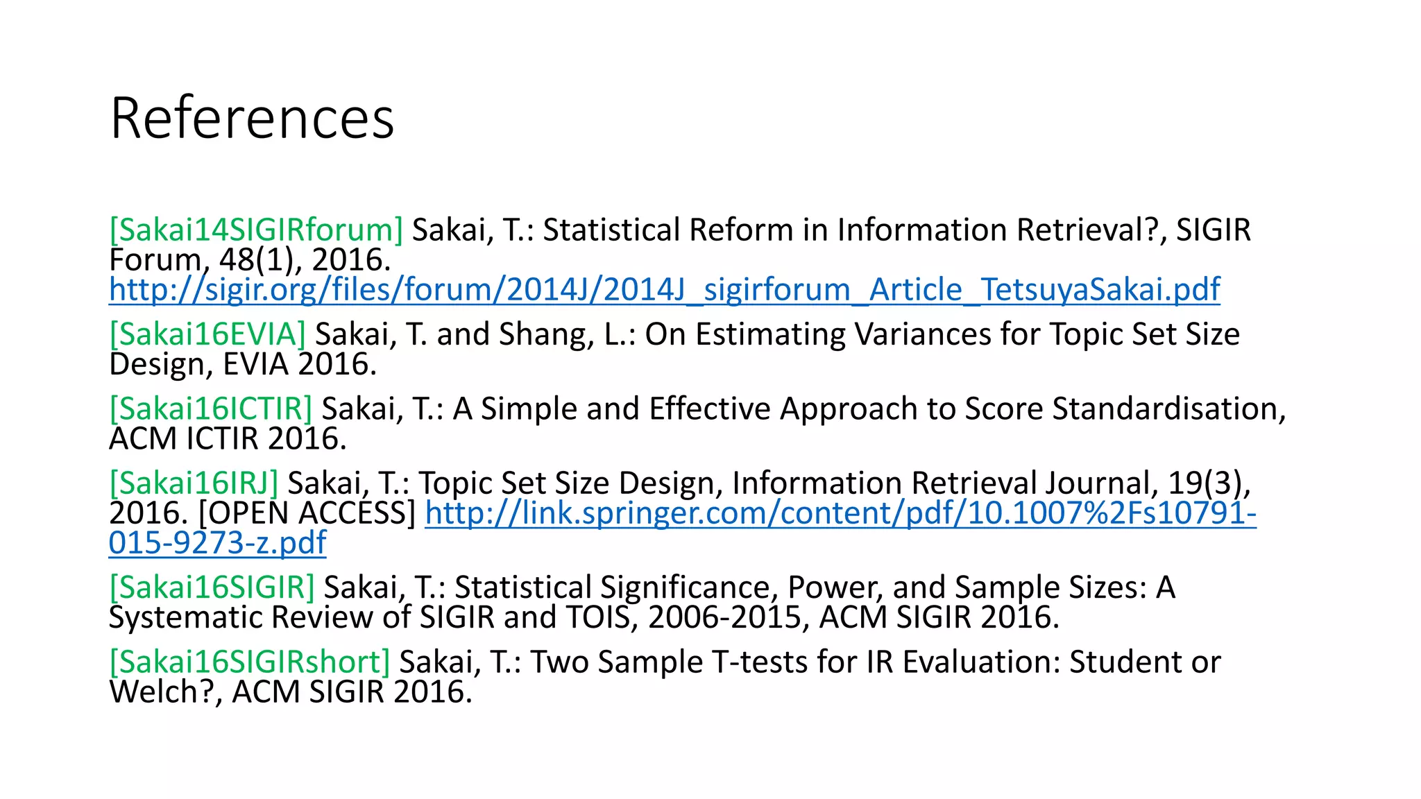 References
[Sakai14SIGIRforum] Sakai, T.: Statistical Reform in Information Retrieval?, SIGIR
Forum, 48(1), 2016.
http://sigir.org/files/forum/2014J/2014J_sigirforum_Article_TetsuyaSakai.pdf
[Sakai16EVIA] Sakai, T. and Shang, L.: On Estimating Variances for Topic Set Size
Design, EVIA 2016.
[Sakai16ICTIR] Sakai, T.: A Simple and Effective Approach to Score Standardisation,
ACM ICTIR 2016.
[Sakai16IRJ] Sakai, T.: Topic Set Size Design, Information Retrieval Journal, 19(3),
2016. [OPEN ACCESS] http://link.springer.com/content/pdf/10.1007%2Fs10791-
015-9273-z.pdf
[Sakai16SIGIR] Sakai, T.: Statistical Significance, Power, and Sample Sizes: A
Systematic Review of SIGIR and TOIS, 2006-2015, ACM SIGIR 2016.
[Sakai16SIGIRshort] Sakai, T.: Two Sample T-tests for IR Evaluation: Student or
Welch?, ACM SIGIR 2016.
 
