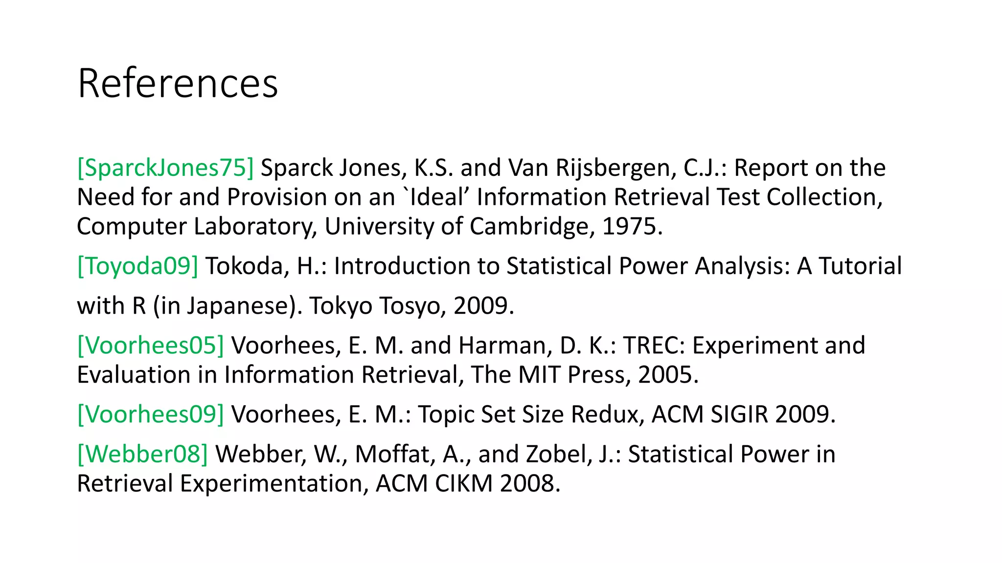References
[SparckJones75] Sparck Jones, K.S. and Van Rijsbergen, C.J.: Report on the
Need for and Provision on an `Ideal’ Information Retrieval Test Collection,
Computer Laboratory, University of Cambridge, 1975.
[Toyoda09] Tokoda, H.: Introduction to Statistical Power Analysis: A Tutorial
with R (in Japanese). Tokyo Tosyo, 2009.
[Voorhees05] Voorhees, E. M. and Harman, D. K.: TREC: Experiment and
Evaluation in Information Retrieval, The MIT Press, 2005.
[Voorhees09] Voorhees, E. M.: Topic Set Size Redux, ACM SIGIR 2009.
[Webber08] Webber, W., Moffat, A., and Zobel, J.: Statistical Power in
Retrieval Experimentation, ACM CIKM 2008.
 