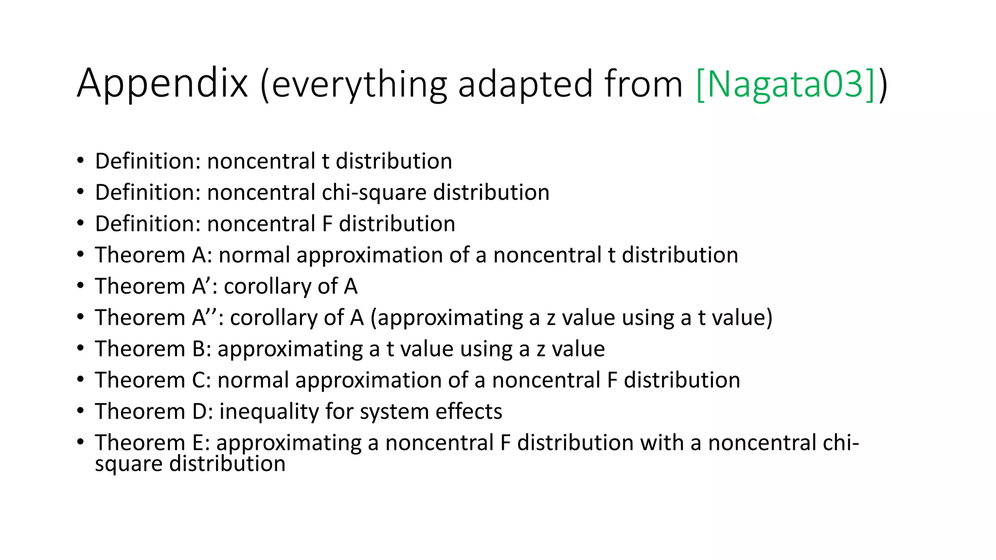 Appendix (everything adapted from [Nagata03])
• Definition: noncentral t distribution
• Definition: noncentral chi-square distribution
• Definition: noncentral F distribution
• Theorem A: normal approximation of a noncentral t distribution
• Theorem A’: corollary of A
• Theorem A’’: corollary of A (approximating a z value using a t value)
• Theorem B: approximating a t value using a z value
• Theorem C: normal approximation of a noncentral F distribution
• Theorem D: inequality for system effects
• Theorem E: approximating a noncentral F distribution with a noncentral chi-
square distribution
 