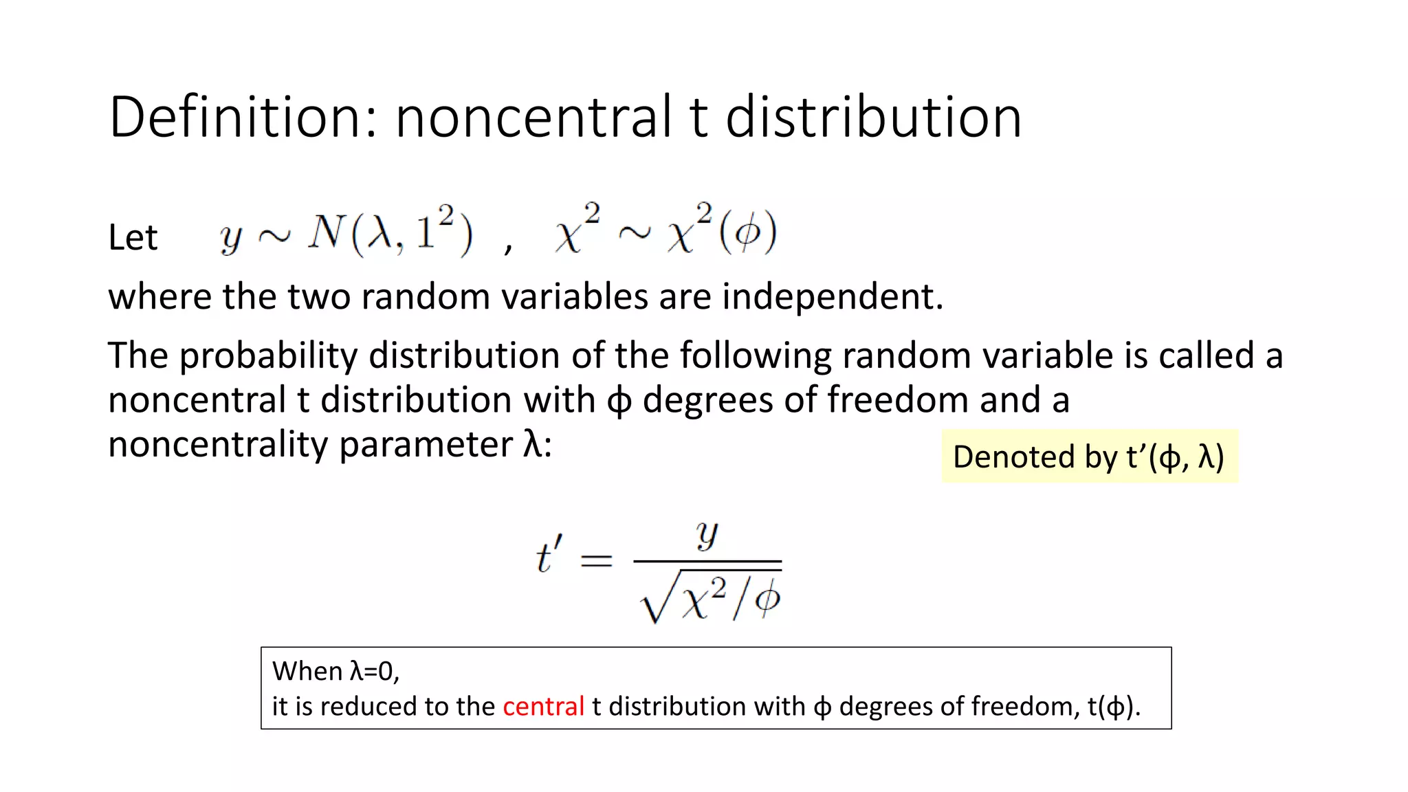 Definition: noncentral t distribution
Let ,
where the two random variables are independent.
The probability distribution of the following random variable is called a
noncentral t distribution with φ degrees of freedom and a
noncentrality parameter λ:
When λ=0,
it is reduced to the central t distribution with φ degrees of freedom, t(φ).
Denoted by t’(φ, λ)
 