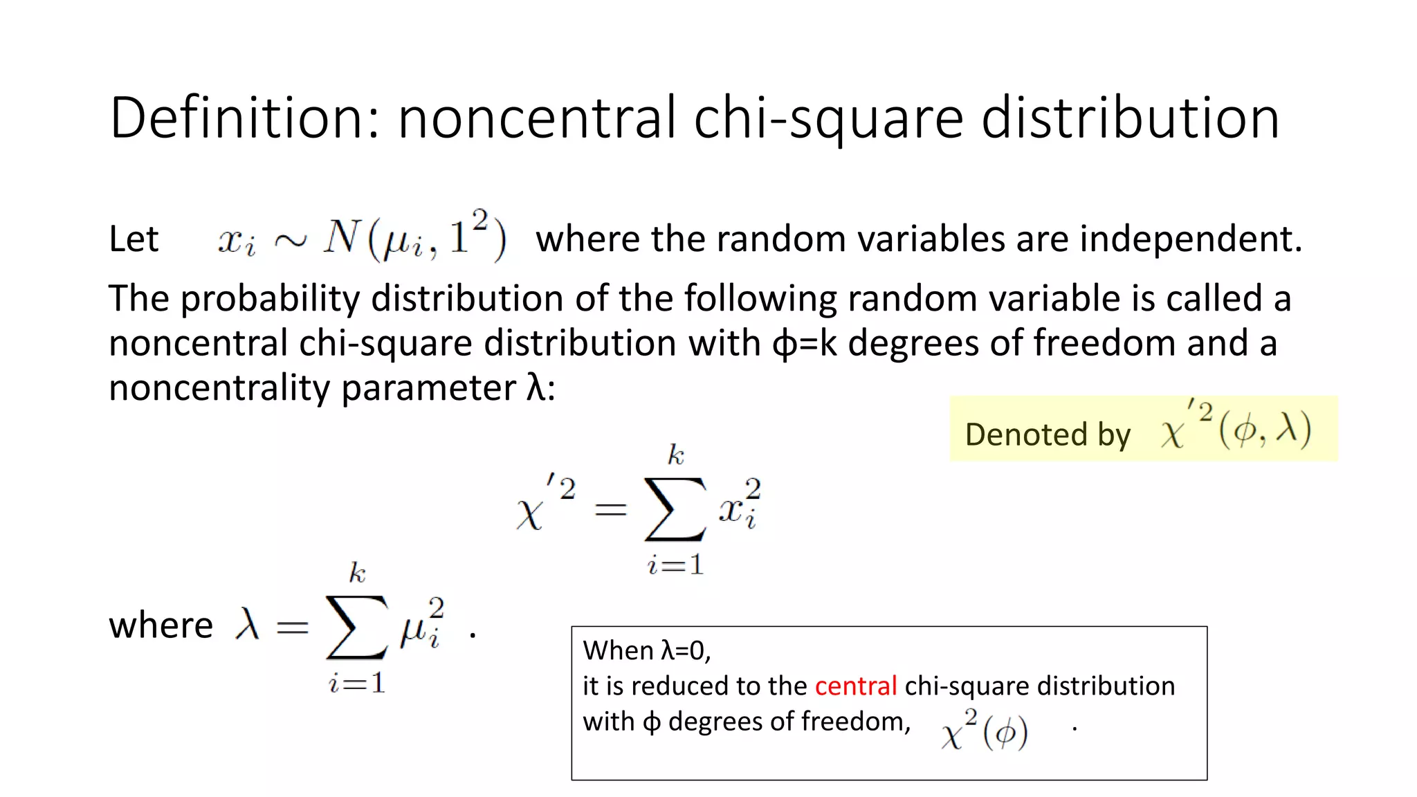 Let where the random variables are independent.
The probability distribution of the following random variable is called a
noncentral chi-square distribution with φ=k degrees of freedom and a
noncentrality parameter λ:
where .
Definition: noncentral chi-square distribution
When λ=0,
it is reduced to the central chi-square distribution
with φ degrees of freedom, .
Denoted by
 