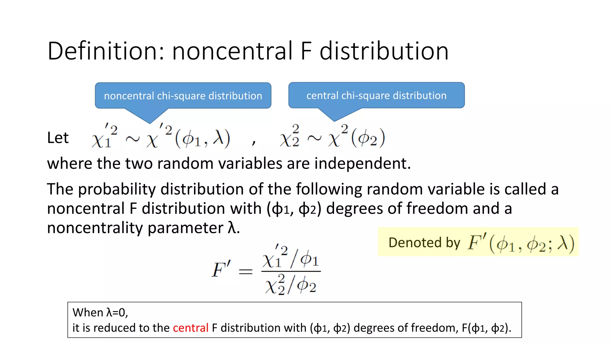 Let ,
where the two random variables are independent.
The probability distribution of the following random variable is called a
noncentral F distribution with (φ1, φ2) degrees of freedom and a
noncentrality parameter λ.
Definition: noncentral F distribution
noncentral chi-square distribution central chi-square distribution
When λ=0,
it is reduced to the central F distribution with (φ1, φ2) degrees of freedom, F(φ1, φ2).
Denoted by
 