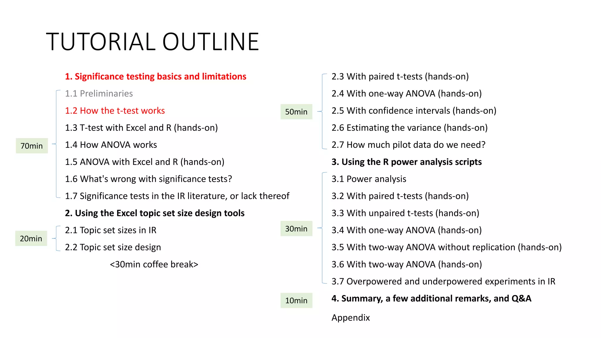 TUTORIAL OUTLINE
1. Significance testing basics and limitations
1.1 Preliminaries
1.2 How the t-test works
1.3 T-test with Excel and R (hands-on)
1.4 How ANOVA works
1.5 ANOVA with Excel and R (hands-on)
1.6 What's wrong with significance tests?
1.7 Significance tests in the IR literature, or lack thereof
2. Using the Excel topic set size design tools
2.1 Topic set sizes in IR
2.2 Topic set size design
<30min coffee break>
2.3 With paired t-tests (hands-on)
2.4 With one-way ANOVA (hands-on)
2.5 With confidence intervals (hands-on)
2.6 Estimating the variance (hands-on)
2.7 How much pilot data do we need?
3. Using the R power analysis scripts
3.1 Power analysis
3.2 With paired t-tests (hands-on)
3.3 With unpaired t-tests (hands-on)
3.4 With one-way ANOVA (hands-on)
3.5 With two-way ANOVA without replication (hands-on)
3.6 With two-way ANOVA (hands-on)
3.7 Overpowered and underpowered experiments in IR
4. Summary, a few additional remarks, and Q&A
30min
70min
20min
50min
10min
Appendix
 