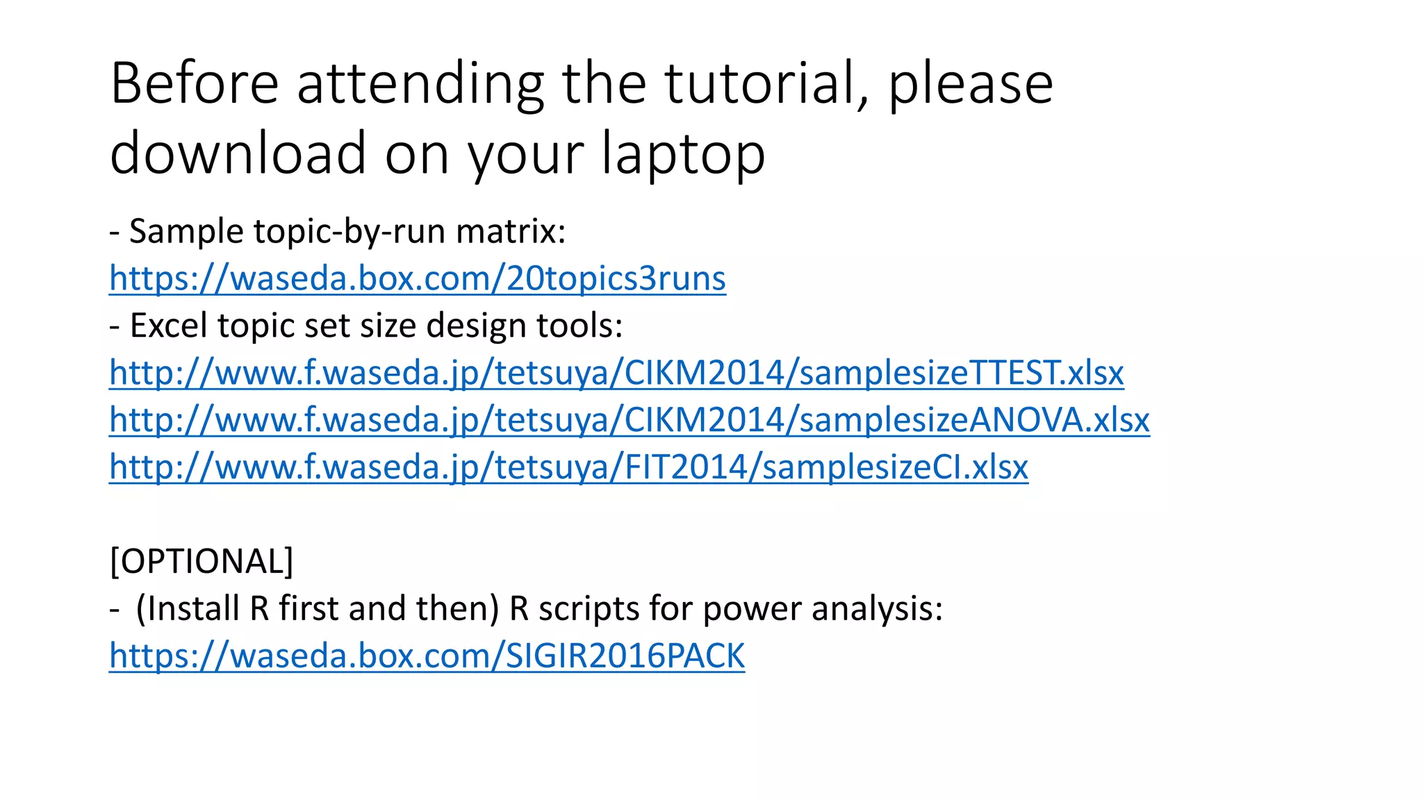 Before attending the tutorial, please
download on your laptop
- Sample topic-by-run matrix:
https://waseda.box.com/20topics3runs
- Excel topic set size design tools:
http://www.f.waseda.jp/tetsuya/CIKM2014/samplesizeTTEST.xlsx
http://www.f.waseda.jp/tetsuya/CIKM2014/samplesizeANOVA.xlsx
http://www.f.waseda.jp/tetsuya/FIT2014/samplesizeCI.xlsx
[OPTIONAL]
- (Install R first and then) R scripts for power analysis:
https://waseda.box.com/SIGIR2016PACK
 
