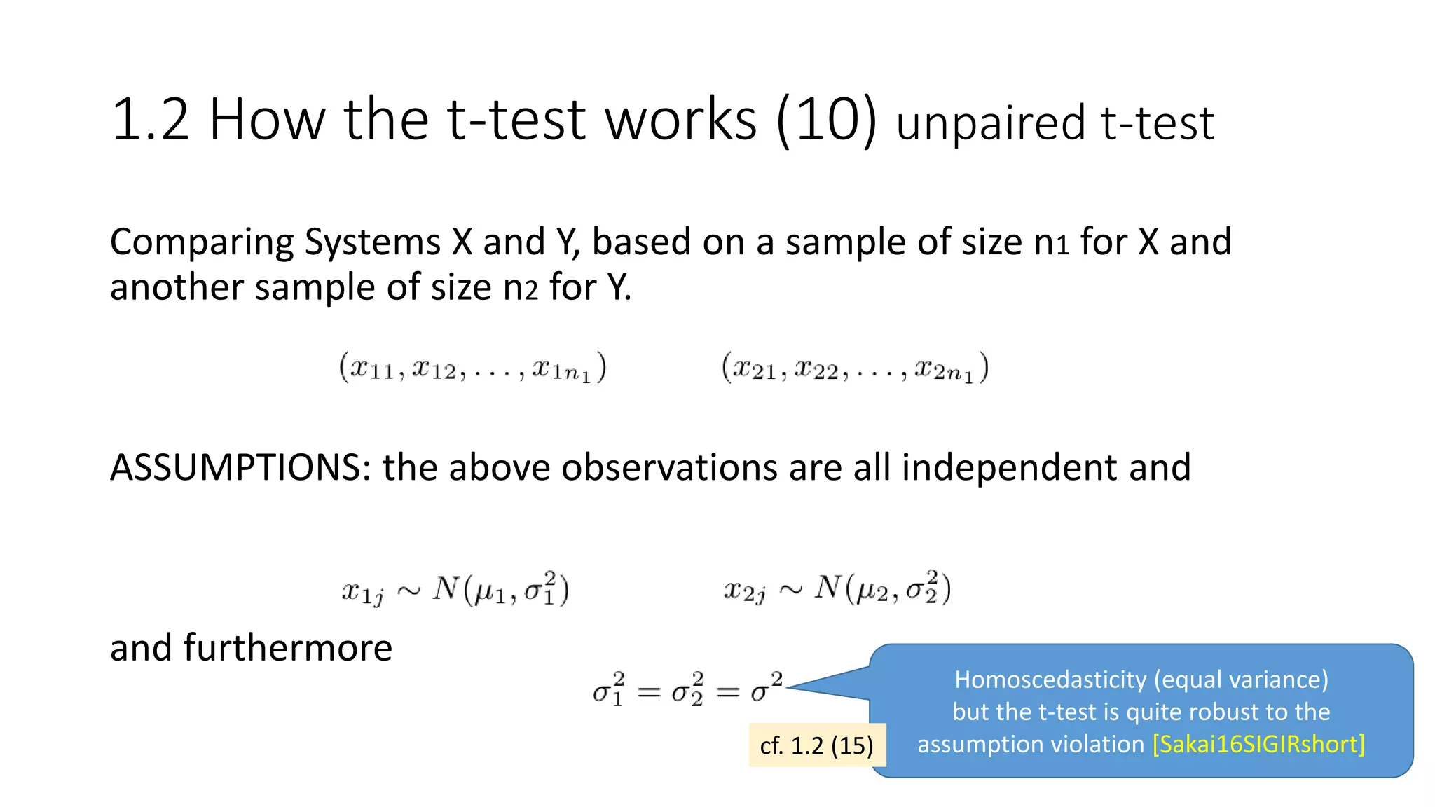 Comparing Systems X and Y, based on a sample of size n1 for X and
another sample of size n2 for Y.
ASSUMPTIONS: the above observations are all independent and
and furthermore
Homoscedasticity (equal variance)
but the t-test is quite robust to the
assumption violation [Sakai16SIGIRshort]
1.2 How the t-test works (10) unpaired t-test
cf. 1.2 (15)
 