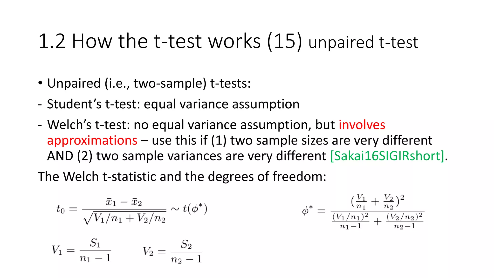1.2 How the t-test works (15) unpaired t-test
• Unpaired (i.e., two-sample) t-tests:
- Student’s t-test: equal variance assumption
- Welch’s t-test: no equal variance assumption, but involves
approximations – use this if (1) two sample sizes are very different
AND (2) two sample variances are very different [Sakai16SIGIRshort].
The Welch t-statistic and the degrees of freedom:
 