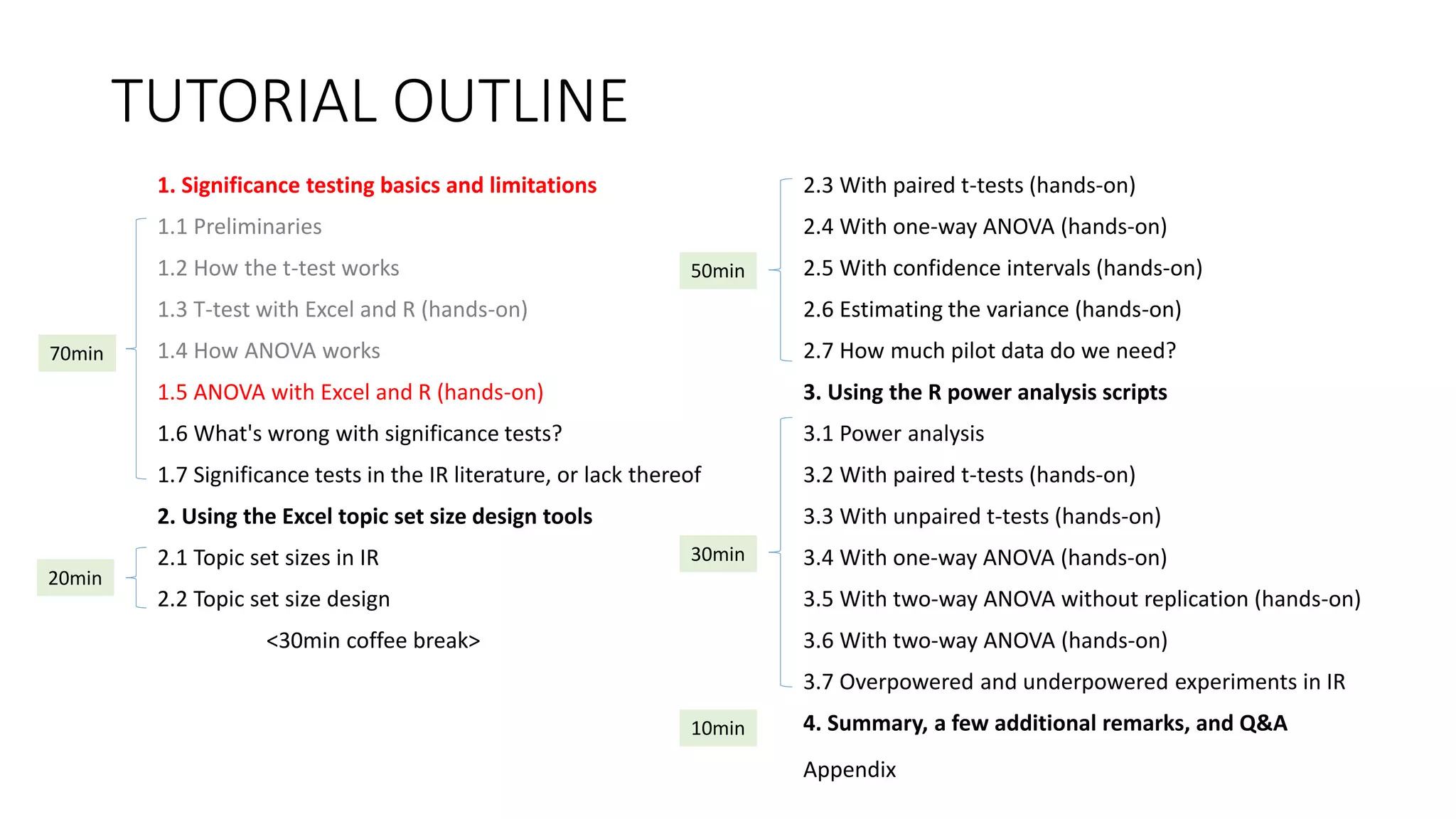 TUTORIAL OUTLINE
1. Significance testing basics and limitations
1.1 Preliminaries
1.2 How the t-test works
1.3 T-test with Excel and R (hands-on)
1.4 How ANOVA works
1.5 ANOVA with Excel and R (hands-on)
1.6 What's wrong with significance tests?
1.7 Significance tests in the IR literature, or lack thereof
2. Using the Excel topic set size design tools
2.1 Topic set sizes in IR
2.2 Topic set size design
<30min coffee break>
2.3 With paired t-tests (hands-on)
2.4 With one-way ANOVA (hands-on)
2.5 With confidence intervals (hands-on)
2.6 Estimating the variance (hands-on)
2.7 How much pilot data do we need?
3. Using the R power analysis scripts
3.1 Power analysis
3.2 With paired t-tests (hands-on)
3.3 With unpaired t-tests (hands-on)
3.4 With one-way ANOVA (hands-on)
3.5 With two-way ANOVA without replication (hands-on)
3.6 With two-way ANOVA (hands-on)
3.7 Overpowered and underpowered experiments in IR
4. Summary, a few additional remarks, and Q&A
30min
70min
20min
50min
10min
Appendix
 
