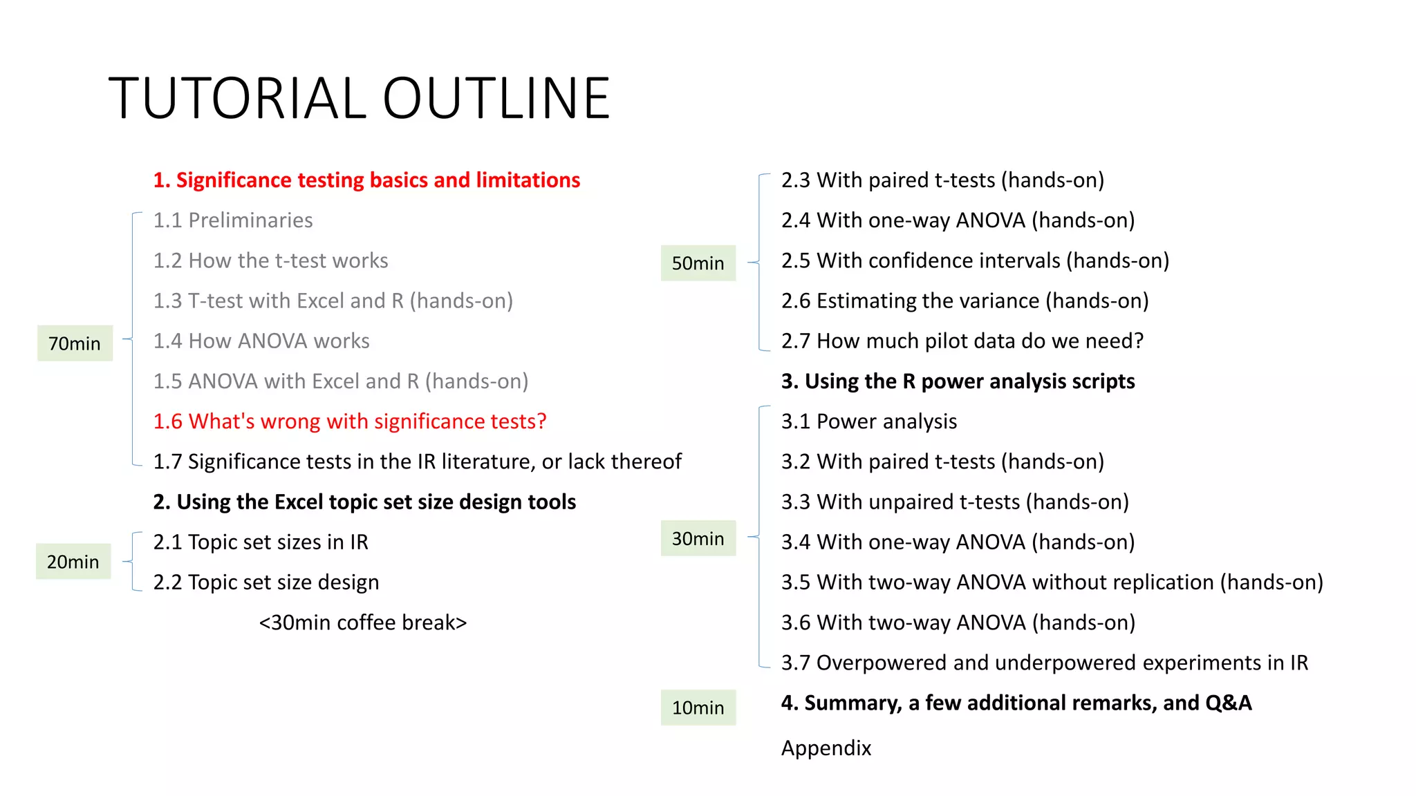 TUTORIAL OUTLINE
1. Significance testing basics and limitations
1.1 Preliminaries
1.2 How the t-test works
1.3 T-test with Excel and R (hands-on)
1.4 How ANOVA works
1.5 ANOVA with Excel and R (hands-on)
1.6 What's wrong with significance tests?
1.7 Significance tests in the IR literature, or lack thereof
2. Using the Excel topic set size design tools
2.1 Topic set sizes in IR
2.2 Topic set size design
<30min coffee break>
2.3 With paired t-tests (hands-on)
2.4 With one-way ANOVA (hands-on)
2.5 With confidence intervals (hands-on)
2.6 Estimating the variance (hands-on)
2.7 How much pilot data do we need?
3. Using the R power analysis scripts
3.1 Power analysis
3.2 With paired t-tests (hands-on)
3.3 With unpaired t-tests (hands-on)
3.4 With one-way ANOVA (hands-on)
3.5 With two-way ANOVA without replication (hands-on)
3.6 With two-way ANOVA (hands-on)
3.7 Overpowered and underpowered experiments in IR
4. Summary, a few additional remarks, and Q&A
30min
70min
20min
50min
10min
Appendix
 