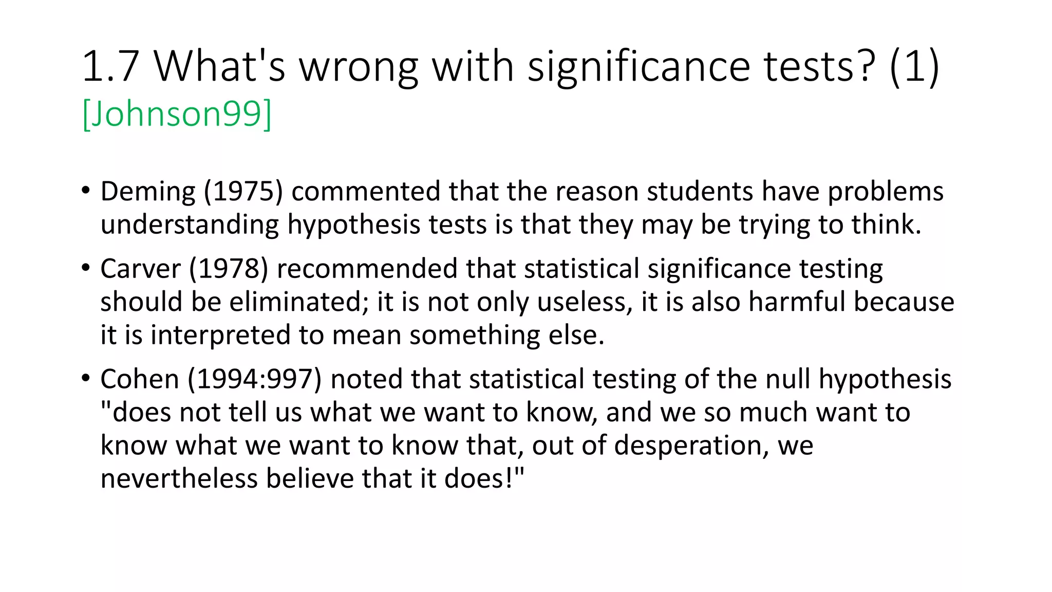 1.7 What's wrong with significance tests? (1)
[Johnson99]
• Deming (1975) commented that the reason students have problems
understanding hypothesis tests is that they may be trying to think.
• Carver (1978) recommended that statistical significance testing
should be eliminated; it is not only useless, it is also harmful because
it is interpreted to mean something else.
• Cohen (1994:997) noted that statistical testing of the null hypothesis
"does not tell us what we want to know, and we so much want to
know what we want to know that, out of desperation, we
nevertheless believe that it does!"
 
