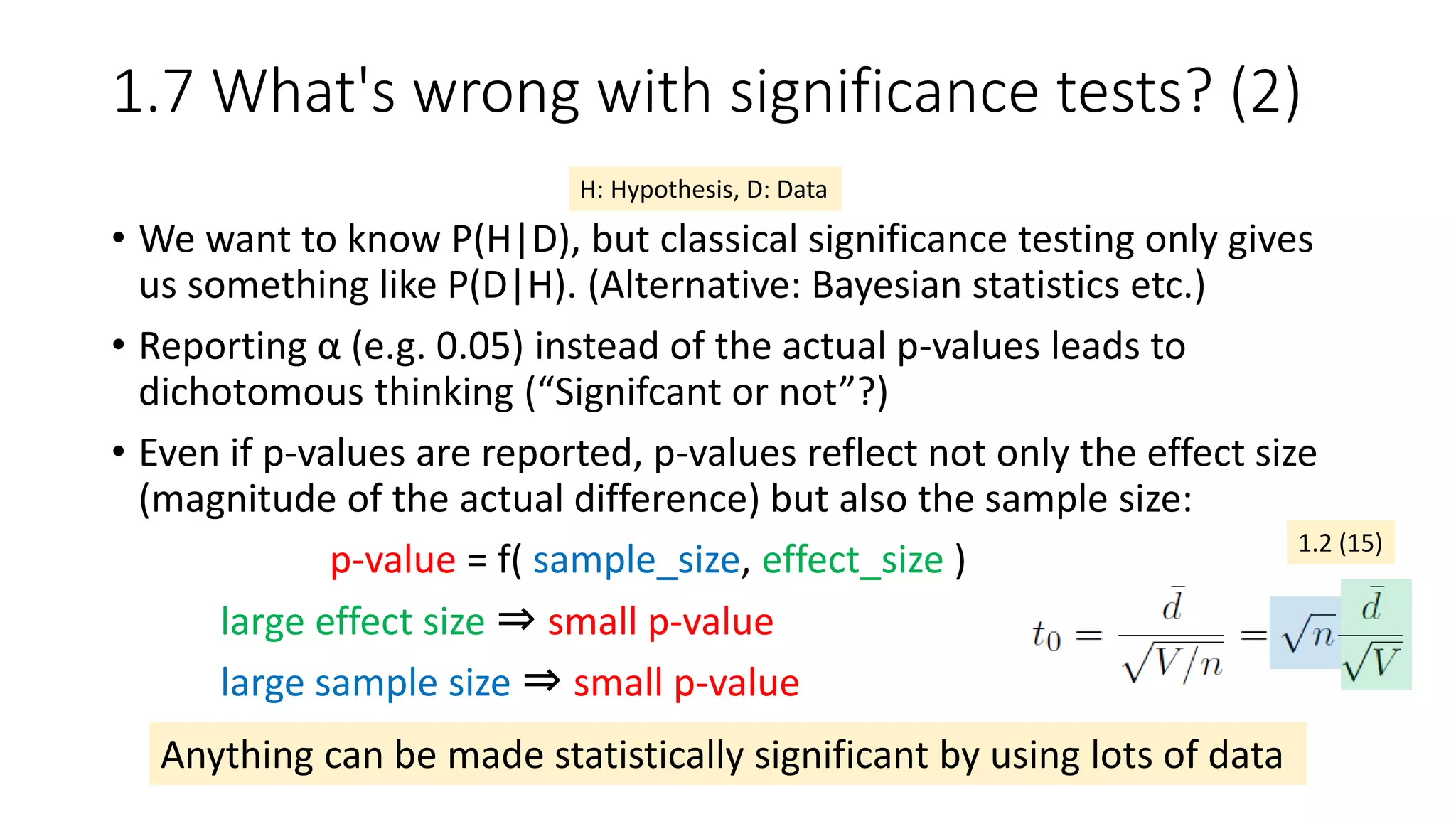 1.7 What's wrong with significance tests? (2)
• We want to know P(H|D), but classical significance testing only gives
us something like P(D|H). (Alternative: Bayesian statistics etc.)
• Reporting α (e.g. 0.05) instead of the actual p-values leads to
dichotomous thinking (“Signifcant or not”?)
• Even if p-values are reported, p-values reflect not only the effect size
(magnitude of the actual difference) but also the sample size:
p-value = f( sample_size, effect_size )
large effect size ⇒ small p-value
large sample size ⇒ small p-value
H: Hypothesis, D: Data
Anything can be made statistically significant by using lots of data
1.2 (15)
 
