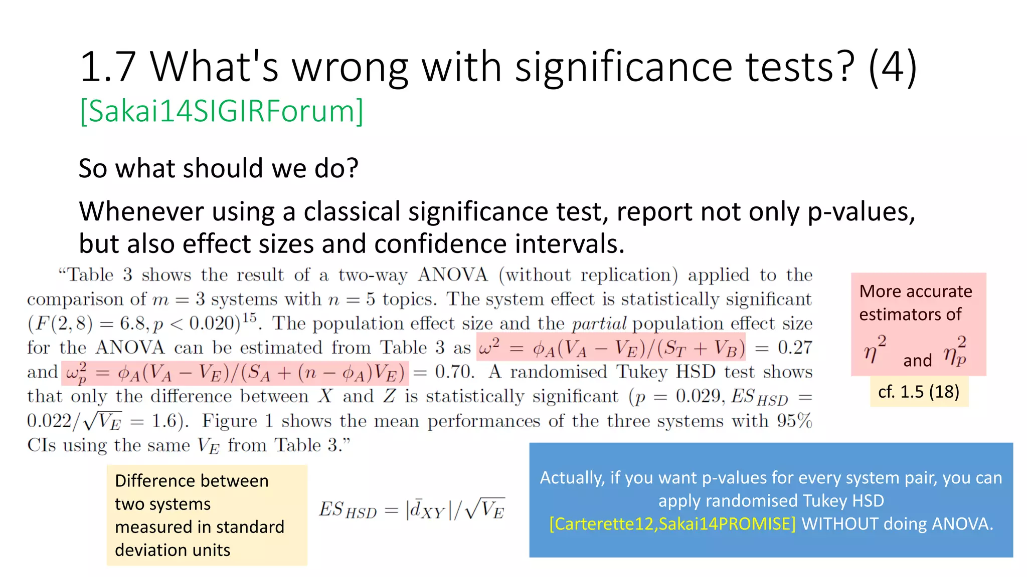 1.7 What's wrong with significance tests? (4)
[Sakai14SIGIRForum]
So what should we do?
Whenever using a classical significance test, report not only p-values,
but also effect sizes and confidence intervals.
Difference between
two systems
measured in standard
deviation units
Actually, if you want p-values for every system pair, you can
apply randomised Tukey HSD
[Carterette12,Sakai14PROMISE] WITHOUT doing ANOVA.
More accurate
estimators of
and
cf. 1.5 (18)
 