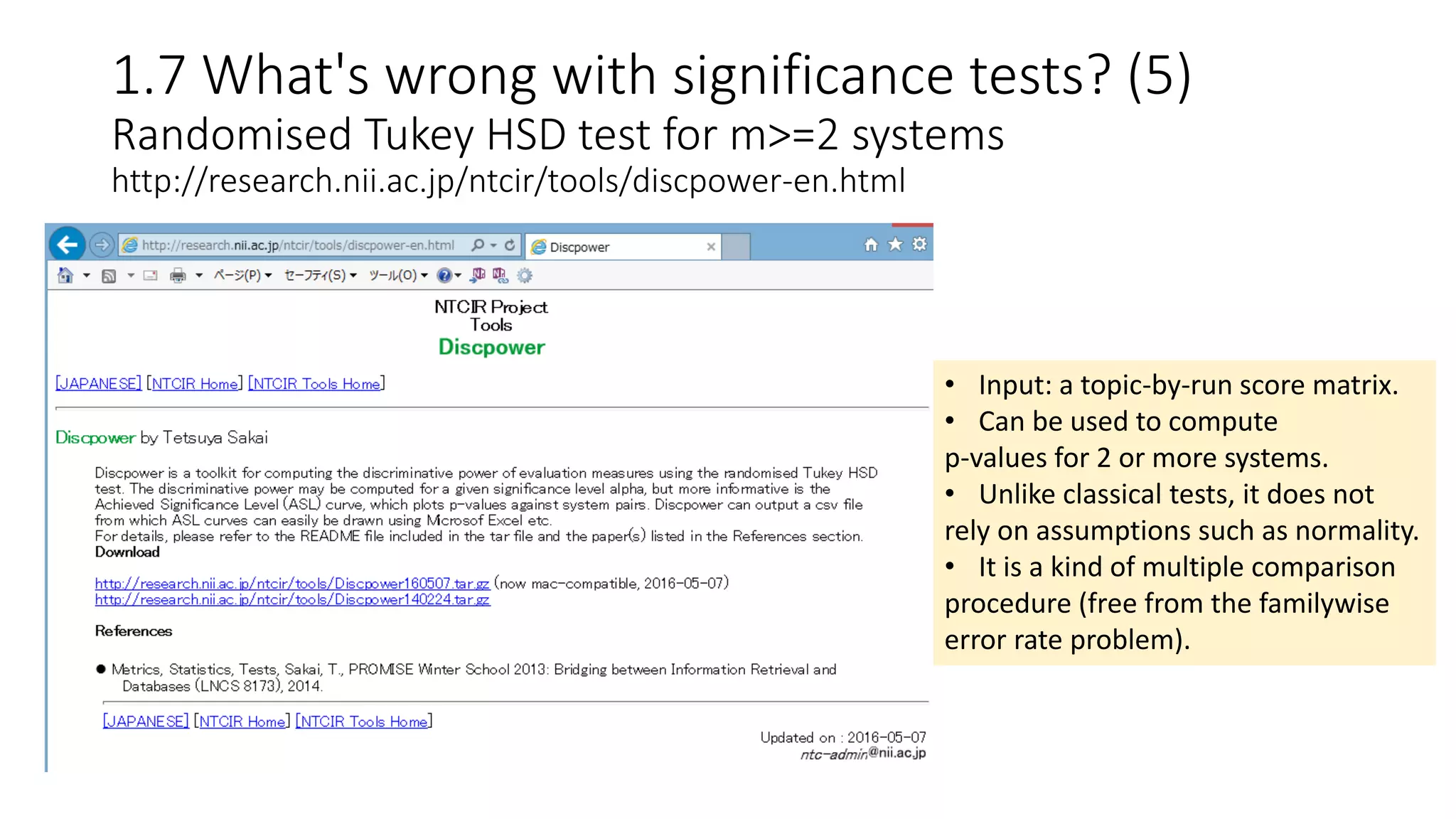 1.7 What's wrong with significance tests? (5)
Randomised Tukey HSD test for m>=2 systems
http://research.nii.ac.jp/ntcir/tools/discpower-en.html
• Input: a topic-by-run score matrix.
• Can be used to compute
p-values for 2 or more systems.
• Unlike classical tests, it does not
rely on assumptions such as normality.
• It is a kind of multiple comparison
procedure (free from the familywise
error rate problem).
 