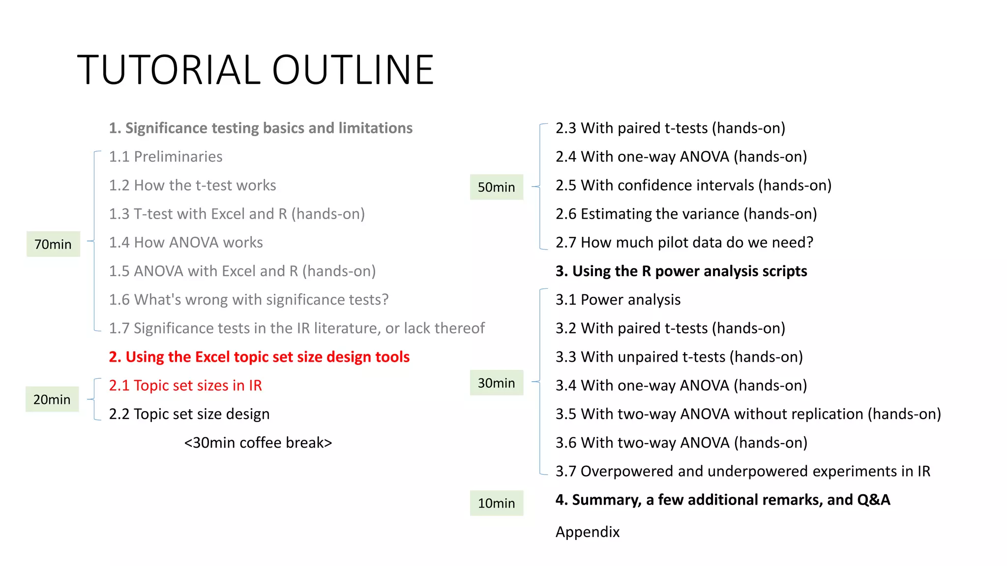 TUTORIAL OUTLINE
1. Significance testing basics and limitations
1.1 Preliminaries
1.2 How the t-test works
1.3 T-test with Excel and R (hands-on)
1.4 How ANOVA works
1.5 ANOVA with Excel and R (hands-on)
1.6 What's wrong with significance tests?
1.7 Significance tests in the IR literature, or lack thereof
2. Using the Excel topic set size design tools
2.1 Topic set sizes in IR
2.2 Topic set size design
<30min coffee break>
2.3 With paired t-tests (hands-on)
2.4 With one-way ANOVA (hands-on)
2.5 With confidence intervals (hands-on)
2.6 Estimating the variance (hands-on)
2.7 How much pilot data do we need?
3. Using the R power analysis scripts
3.1 Power analysis
3.2 With paired t-tests (hands-on)
3.3 With unpaired t-tests (hands-on)
3.4 With one-way ANOVA (hands-on)
3.5 With two-way ANOVA without replication (hands-on)
3.6 With two-way ANOVA (hands-on)
3.7 Overpowered and underpowered experiments in IR
4. Summary, a few additional remarks, and Q&A
30min
70min
20min
50min
10min
Appendix
 