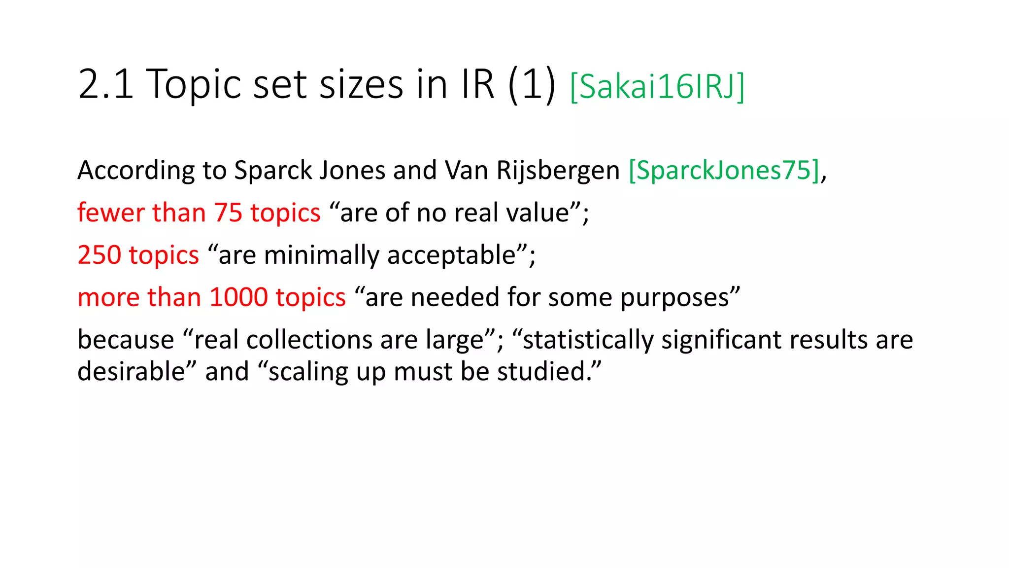 2.1 Topic set sizes in IR (1) [Sakai16IRJ]
According to Sparck Jones and Van Rijsbergen [SparckJones75],
fewer than 75 topics “are of no real value”;
250 topics “are minimally acceptable”;
more than 1000 topics “are needed for some purposes”
because “real collections are large”; “statistically significant results are
desirable” and “scaling up must be studied.”
 