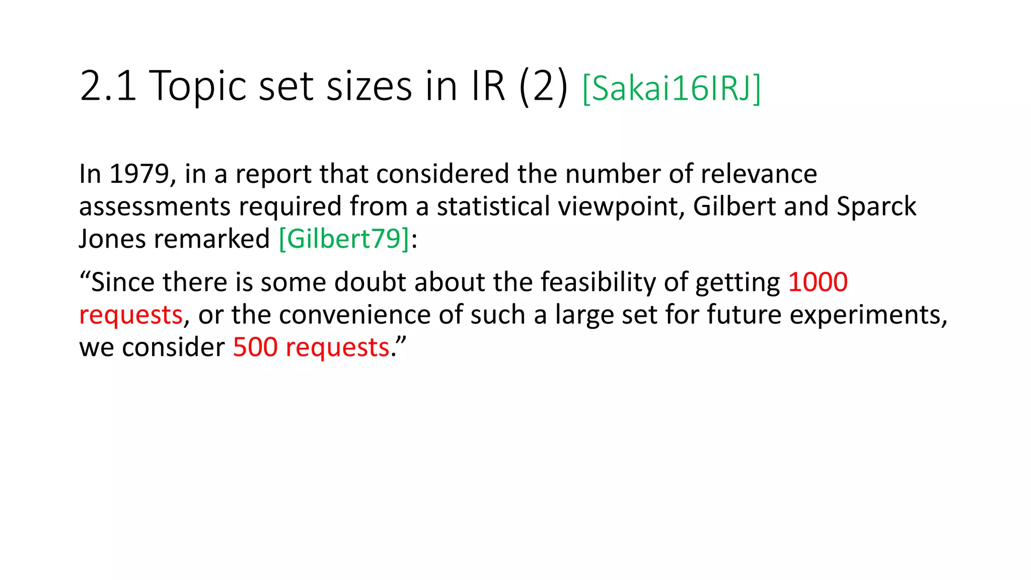 2.1 Topic set sizes in IR (2) [Sakai16IRJ]
In 1979, in a report that considered the number of relevance
assessments required from a statistical viewpoint, Gilbert and Sparck
Jones remarked [Gilbert79]:
“Since there is some doubt about the feasibility of getting 1000
requests, or the convenience of such a large set for future experiments,
we consider 500 requests.”
 