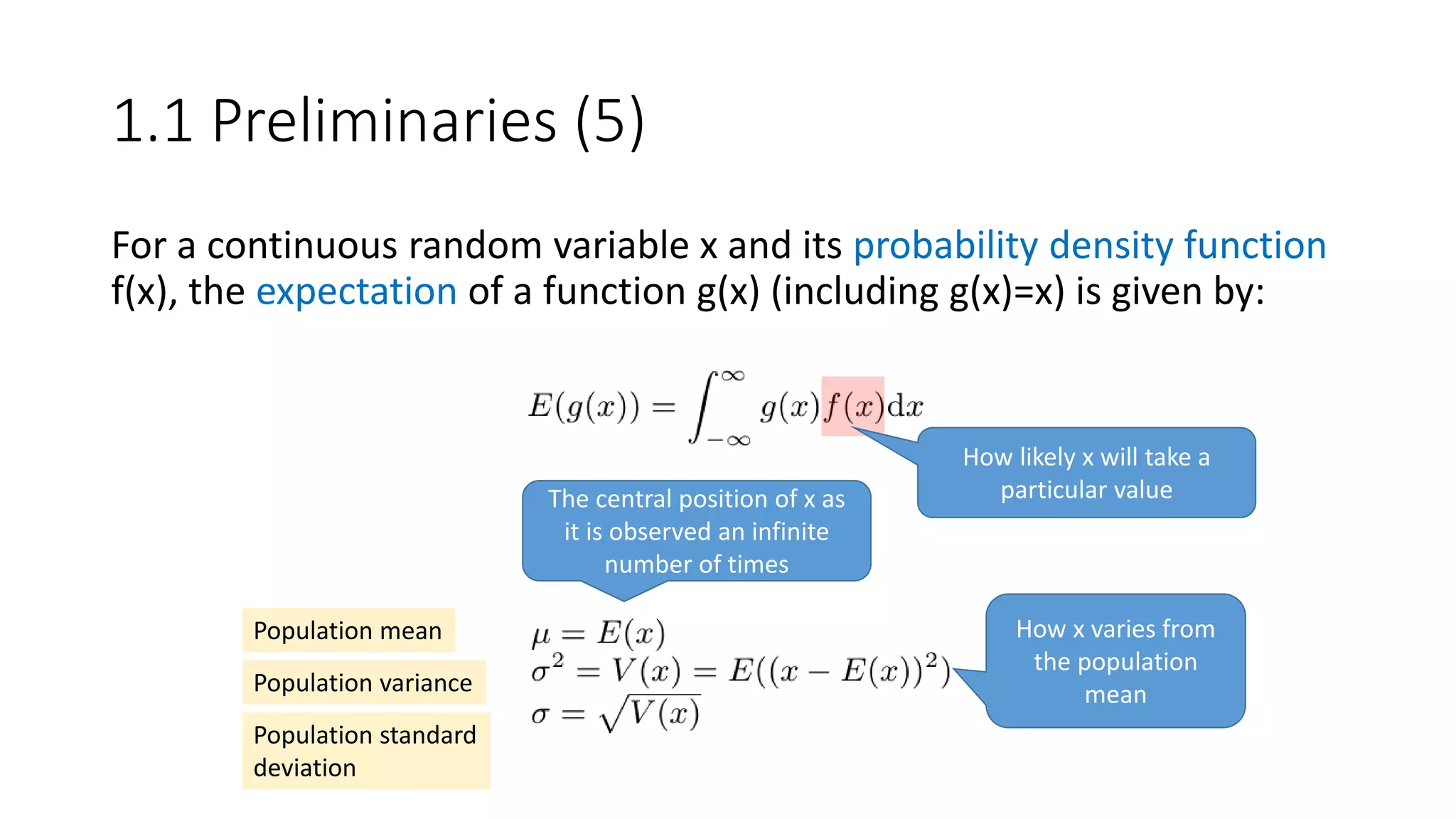For a continuous random variable x and its probability density function
f(x), the expectation of a function g(x) (including g(x)=x) is given by:
How likely x will take a
particular value
Population mean
Population variance
Population standard
deviation
The central position of x as
it is observed an infinite
number of times
How x varies from
the population
mean
1.1 Preliminaries (5)
 