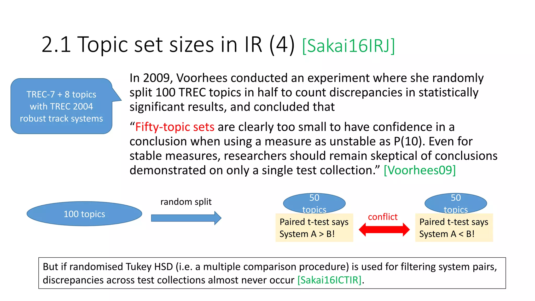 2.1 Topic set sizes in IR (4) [Sakai16IRJ]
In 2009, Voorhees conducted an experiment where she randomly
split 100 TREC topics in half to count discrepancies in statistically
significant results, and concluded that
“Fifty-topic sets are clearly too small to have confidence in a
conclusion when using a measure as unstable as P(10). Even for
stable measures, researchers should remain skeptical of conclusions
demonstrated on only a single test collection.” [Voorhees09]
TREC-7 + 8 topics
with TREC 2004
robust track systems
100 topics
random split 50
topics
50
topics
Paired t-test says
System A > B!
Paired t-test says
System A < B!
conflict
But if randomised Tukey HSD (i.e. a multiple comparison procedure) is used for filtering system pairs,
discrepancies across test collections almost never occur [Sakai16ICTIR].
 