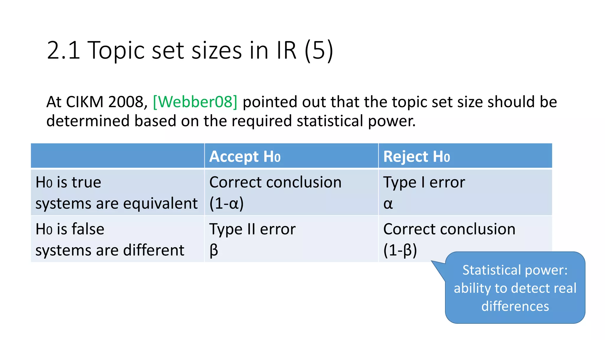 2.1 Topic set sizes in IR (5)
At CIKM 2008, [Webber08] pointed out that the topic set size should be
determined based on the required statistical power.
Accept H0 Reject H0
H0 is true
systems are equivalent
Correct conclusion
(1-α)
Type I error
α
H0 is false
systems are different
Type II error
β
Correct conclusion
(1-β)
Statistical power:
ability to detect real
differences
 