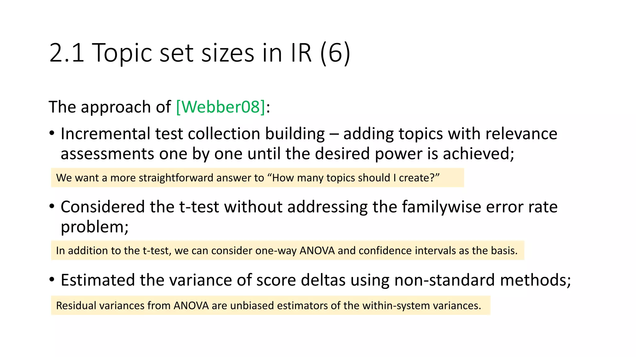 2.1 Topic set sizes in IR (6)
The approach of [Webber08]:
• Incremental test collection building – adding topics with relevance
assessments one by one until the desired power is achieved;
• Considered the t-test without addressing the familywise error rate
problem;
• Estimated the variance of score deltas using non-standard methods;
We want a more straightforward answer to “How many topics should I create?”
In addition to the t-test, we can consider one-way ANOVA and confidence intervals as the basis.
Residual variances from ANOVA are unbiased estimators of the within-system variances.
 