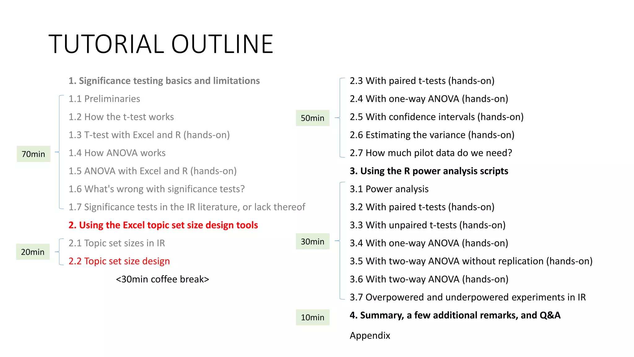 TUTORIAL OUTLINE
1. Significance testing basics and limitations
1.1 Preliminaries
1.2 How the t-test works
1.3 T-test with Excel and R (hands-on)
1.4 How ANOVA works
1.5 ANOVA with Excel and R (hands-on)
1.6 What's wrong with significance tests?
1.7 Significance tests in the IR literature, or lack thereof
2. Using the Excel topic set size design tools
2.1 Topic set sizes in IR
2.2 Topic set size design
<30min coffee break>
2.3 With paired t-tests (hands-on)
2.4 With one-way ANOVA (hands-on)
2.5 With confidence intervals (hands-on)
2.6 Estimating the variance (hands-on)
2.7 How much pilot data do we need?
3. Using the R power analysis scripts
3.1 Power analysis
3.2 With paired t-tests (hands-on)
3.3 With unpaired t-tests (hands-on)
3.4 With one-way ANOVA (hands-on)
3.5 With two-way ANOVA without replication (hands-on)
3.6 With two-way ANOVA (hands-on)
3.7 Overpowered and underpowered experiments in IR
4. Summary, a few additional remarks, and Q&A
30min
70min
20min
50min
10min
Appendix
 