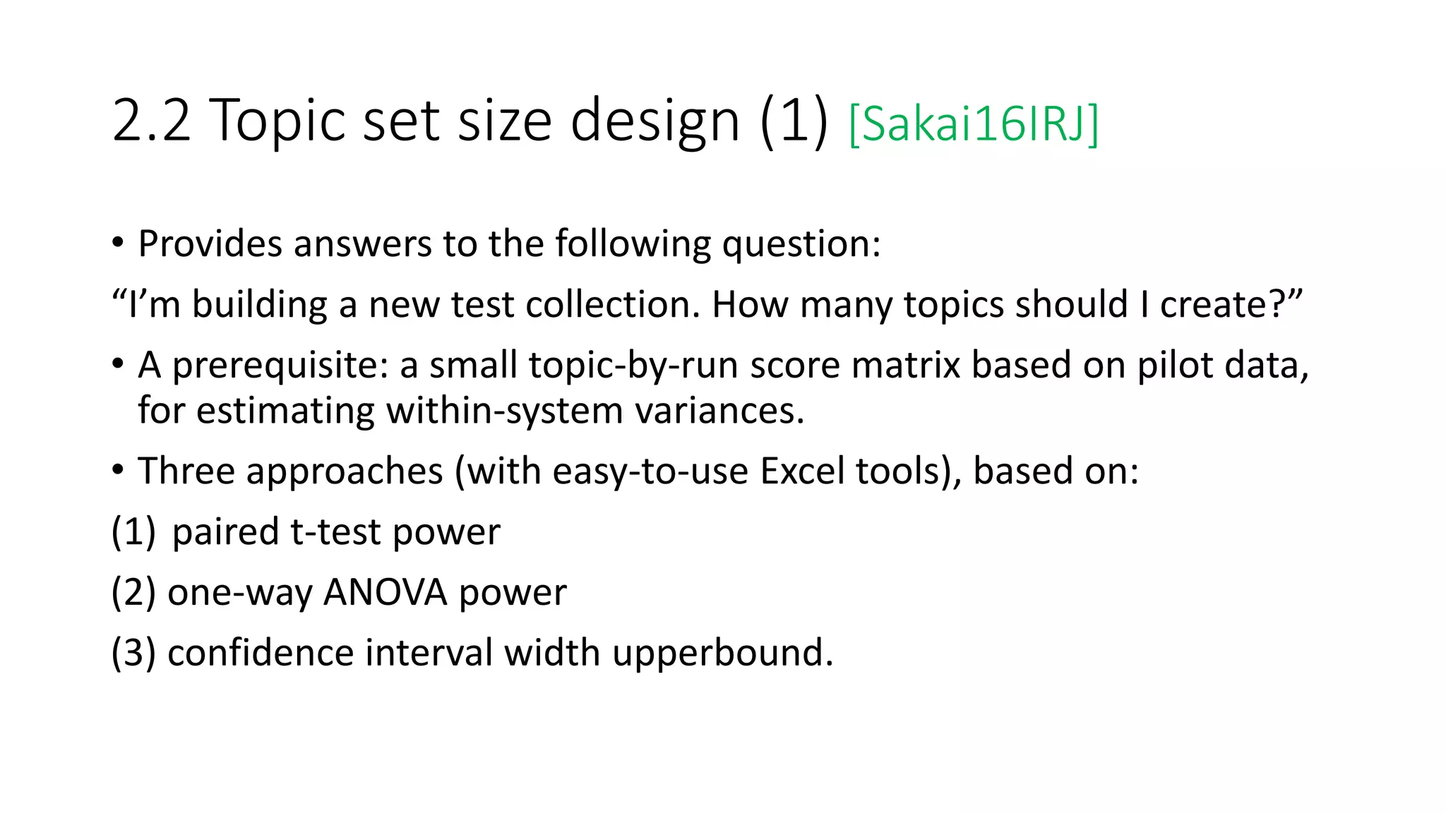2.2 Topic set size design (1) [Sakai16IRJ]
• Provides answers to the following question:
“I’m building a new test collection. How many topics should I create?”
• A prerequisite: a small topic-by-run score matrix based on pilot data,
for estimating within-system variances.
• Three approaches (with easy-to-use Excel tools), based on:
(1) paired t-test power
(2) one-way ANOVA power
(3) confidence interval width upperbound.
 
