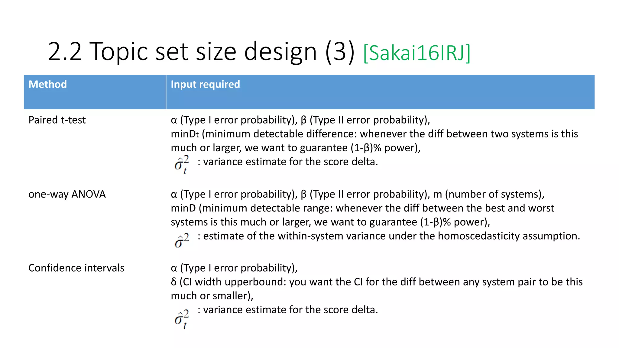 2.2 Topic set size design (3) [Sakai16IRJ]
Method Input required
Paired t-test α (Type I error probability), β (Type II error probability),
minDt (minimum detectable difference: whenever the diff between two systems is this
much or larger, we want to guarantee (1-β)% power),
: variance estimate for the score delta.
one-way ANOVA α (Type I error probability), β (Type II error probability), m (number of systems),
minD (minimum detectable range: whenever the diff between the best and worst
systems is this much or larger, we want to guarantee (1-β)% power),
: estimate of the within-system variance under the homoscedasticity assumption.
Confidence intervals α (Type I error probability),
δ (CI width upperbound: you want the CI for the diff between any system pair to be this
much or smaller),
: variance estimate for the score delta.
 