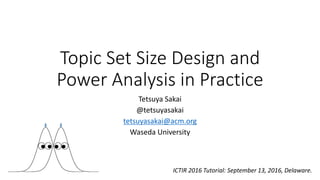 Topic Set Size Design and
Power Analysis in Practice
Tetsuya Sakai
@tetsuyasakai
tetsuyasakai@acm.org
Waseda University
ICTIR 2016 Tutorial: September 13, 2016, Delaware.
 