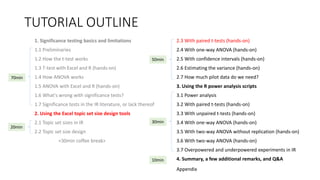 TUTORIAL OUTLINE
1. Significance testing basics and limitations
1.1 Preliminaries
1.2 How the t-test works
1.3 T-test with Excel and R (hands-on)
1.4 How ANOVA works
1.5 ANOVA with Excel and R (hands-on)
1.6 What's wrong with significance tests?
1.7 Significance tests in the IR literature, or lack thereof
2. Using the Excel topic set size design tools
2.1 Topic set sizes in IR
2.2 Topic set size design
<30min coffee break>
2.3 With paired t-tests (hands-on)
2.4 With one-way ANOVA (hands-on)
2.5 With confidence intervals (hands-on)
2.6 Estimating the variance (hands-on)
2.7 How much pilot data do we need?
3. Using the R power analysis scripts
3.1 Power analysis
3.2 With paired t-tests (hands-on)
3.3 With unpaired t-tests (hands-on)
3.4 With one-way ANOVA (hands-on)
3.5 With two-way ANOVA without replication (hands-on)
3.6 With two-way ANOVA (hands-on)
3.7 Overpowered and underpowered experiments in IR
4. Summary, a few additional remarks, and Q&A
30min
70min
20min
50min
10min
Appendix
 