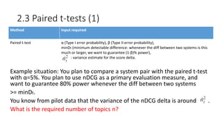 2.3 Paired t-tests (1)
Example situation: You plan to compare a system pair with the paired t-test
with α=5%. You plan to use nDCG as a primary evaluation measure, and
want to guarantee 80% power whenever the diff between two systems
>= minDt.
You know from pilot data that the variance of the nDCG delta is around .
What is the required number of topics n?
Method Input required
Paired t-test α (Type I error probability), β (Type II error probability),
minDt (minimum detectable difference: whenever the diff between two systems is this
much or larger, we want to guarantee (1-β)% power),
: variance estimate for the score delta.
 