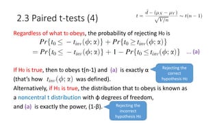 2.3 Paired t-tests (4)
Regardless of what t0 obeys, the probability of rejecting H0 is
... (a)
If H0 is true, then t0 obeys t(n-1) and (a) is exactly α
(that’s how was defined).
Alternatively, if H1 is true, the distribution that t0 obeys is known as
a noncentral t distribution with φ degrees of freedom,
and (a) is exactly the power, (1-β). Rejecting the
incorrect
hypothesis H0
Rejecting the
correct
hypothesis H0
 