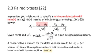 2.3 Paired t-tests (22)
In practice, you might want to specify a minimum detectable diff
(minDt) in (say) nDCG instead of minΔt for guaranteeing 100(1-β)%
power.
Given minD and , so n can be obtained as before.
A conservative estimate for the delta variance would be
where is a within-system variance estimate obtained under a
homoscedasticity assumption. See 2.6
 