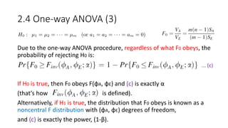 2.4 One-way ANOVA (3)
Due to the one-way ANOVA procedure, regardless of what F0 obeys, the
probability of rejecting H0 is:
If H0 is true, then F0 obeys F(φA, φE) and (c) is exactly α
(that’s how is defined).
Alternatively, if H1 is true, the distribution that F0 obeys is known as a
noncentral F distribution with (φA, φE) degrees of freedom,
and (c) is exactly the power, (1-β).
... (c)
 