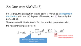 2.4 One-way ANOVA (5)
If H1 is true, the distribution that F0 obeys is known as a noncentral F
distribution with (φA, φE) degrees of freedom, and (c) is exactly the
power, (1-β).
The noncentral F distribution in fact has another parameter called
the noncentrality parameter λ :
Measures the total system effects in
variance units
Within-system variance
under homoscedasticity
 