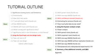 TUTORIAL OUTLINE
1. Significance testing basics and limitations
1.1 Preliminaries
1.2 How the t-test works
1.3 T-test with Excel and R (hands-on)
1.4 How ANOVA works
1.5 ANOVA with Excel and R (hands-on)
1.6 What's wrong with significance tests?
1.7 Significance tests in the IR literature, or lack thereof
2. Using the Excel topic set size design tools
2.1 Topic set sizes in IR
2.2 Topic set size design
<30min coffee break>
2.3 With paired t-tests (hands-on)
2.4 With one-way ANOVA (hands-on)
2.5 With confidence intervals (hands-on)
2.6 Estimating the variance (hands-on)
2.7 How much pilot data do we need?
3. Using the R power analysis scripts
3.1 Power analysis
3.2 With paired t-tests (hands-on)
3.3 With unpaired t-tests (hands-on)
3.4 With one-way ANOVA (hands-on)
3.5 With two-way ANOVA without replication (hands-on)
3.6 With two-way ANOVA (hands-on)
3.7 Overpowered and underpowered experiments in IR
4. Summary, a few additional remarks, and Q&A
30min
70min
20min
50min
10min
Appendix
 