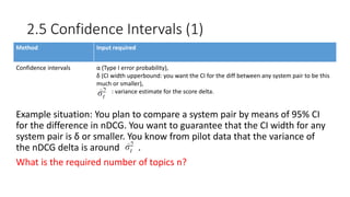 2.5 Confidence Intervals (1)
Method Input required
Confidence intervals α (Type I error probability),
δ (CI width upperbound: you want the CI for the diff between any system pair to be this
much or smaller),
: variance estimate for the score delta.
Example situation: You plan to compare a system pair by means of 95% CI
for the difference in nDCG. You want to guarantee that the CI width for any
system pair is δ or smaller. You know from pilot data that the variance of
the nDCG delta is around .
What is the required number of topics n?
 