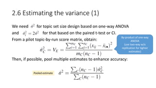 2.6 Estimating the variance (1)
We need for topic set size design based on one-way ANOVA
and for that based on the paired t-test or CI.
From a pilot topic-by-run score matrix, obtain:
Then, if possible, pool multiple estimates to enhance accuracy:
Pooled estimate
By-product of one-way
ANOVA
(use two-way w/o
replilcation for tighter
estimates)
 