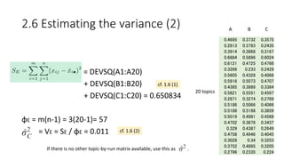 • = DEVSQ(A1:A20)
+ DEVSQ(B1:B20)
+ DEVSQ(C1:C20) = 0.650834
φE = m(n-1) = 3(20-1)= 57
= VE = SE / φE = 0.011
0.4695 0.3732 0.3575
0.2813 0.3783 0.2435
0.3914 0.3868 0.3167
0.6884 0.5896 0.6024
0.6121 0.4725 0.4766
0.3266 0.233 0.2429
0.5605 0.4328 0.4066
0.5916 0.5073 0.4707
0.4385 0.3889 0.3384
0.5821 0.5551 0.4597
0.2871 0.3274 0.2769
0.5186 0.5066 0.4066
0.5188 0.5198 0.3859
0.5019 0.4981 0.4568
0.4702 0.3878 0.3437
0.329 0.4387 0.2649
0.4758 0.4946 0.4045
0.3028 0.34 0.3253
0.3752 0.4895 0.3205
0.2796 0.2335 0.224
A
20 topics
B C
2.6 Estimating the variance (2)
cf. 1.6 (1)
cf. 1.6 (2)
If there is no other topic-by-run matrix available, use this as .
 