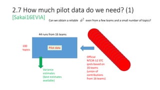 2.7 How much pilot data do we need? (1)
[Sakai16EVIA]
100
topics
44 runs from 16 teams
Pilot data
Variance
estimates
(best estimates
available)
Official
NTCIR-12 STC
qrels based on
16 teams
(union of
contributions
from 16 teams)
Can we obtain a reliable even from a few teams and a small number of topics?
 