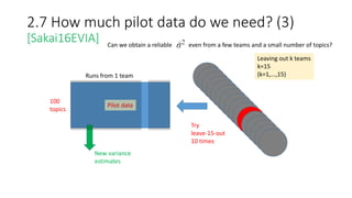 2.7 How much pilot data do we need? (3)
[Sakai16EVIA] Can we obtain a reliable even from a few teams and a small number of topics?
100
topics
Runs from 1 team
Pilot data
New variance
estimates
Leaving out k teams
k=15
(k=1,...,15)
Try
leave-15-out
10 times
 