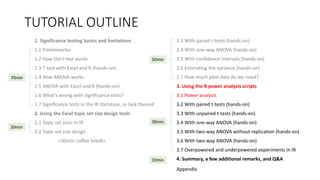 TUTORIAL OUTLINE
1. Significance testing basics and limitations
1.1 Preliminaries
1.2 How the t-test works
1.3 T-test with Excel and R (hands-on)
1.4 How ANOVA works
1.5 ANOVA with Excel and R (hands-on)
1.6 What's wrong with significance tests?
1.7 Significance tests in the IR literature, or lack thereof
2. Using the Excel topic set size design tools
2.1 Topic set sizes in IR
2.2 Topic set size design
<30min coffee break>
2.3 With paired t-tests (hands-on)
2.4 With one-way ANOVA (hands-on)
2.5 With confidence intervals (hands-on)
2.6 Estimating the variance (hands-on)
2.7 How much pilot data do we need?
3. Using the R power analysis scripts
3.1 Power analysis
3.2 With paired t-tests (hands-on)
3.3 With unpaired t-tests (hands-on)
3.4 With one-way ANOVA (hands-on)
3.5 With two-way ANOVA without replication (hands-on)
3.6 With two-way ANOVA (hands-on)
3.7 Overpowered and underpowered experiments in IR
4. Summary, a few additional remarks, and Q&A
30min
70min
20min
50min
10min
Appendix
 